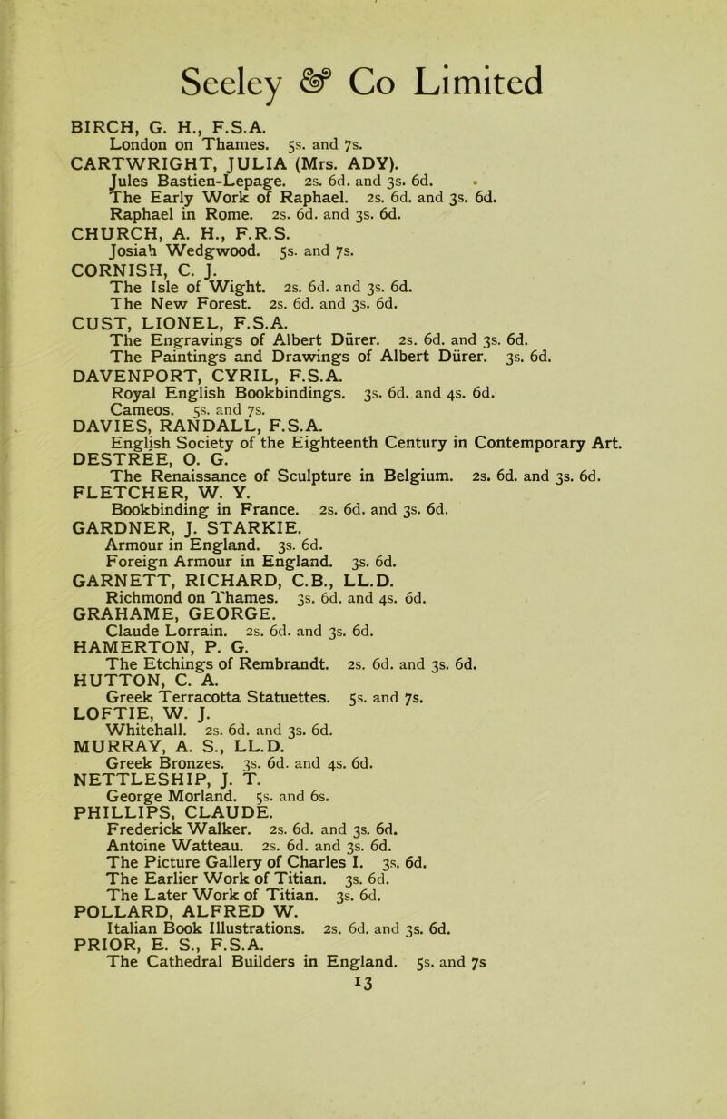 BIRCH, G. H., F.S.A. London on Thames. 5s. and 7s. CARTWRIGHT, JULIA (Mrs. ADY). Jules Bastien-Lepage. 2s. 6d. and 3s. 6d. The Early Work of Raphael. 2s. 6d. and 3s. 6d. Raphael in Rome. 2s. 6d. and 3s. 6d. CHURCH, A. H., F.R.S. Josiah Wedgwood. 5s. and 7s. CORNISH, C. J. The Isle of Wight. 2s. 6d. and 3s. 6d. The New Forest. 2s. 6d. and 3s. 6d. CUST, LIONEL, F.S.A. The Engravings of Albert Diirer. 2s. 6d. and 3s. 6d. The Paintings and Drawings of Albert Diirer. 3s. 6d. DAVENPORT, CYRIL, F.S.A. Royal English Bookbindings. 3s. 6d. and 4s. 6d. Cameos. 5s. and 7s. DAVIES, RANDALL, F.S.A. English Society of the Eighteenth Century in Contemporary Art. DESTREE, O. G. The Renaissance of Sculpture in Belgium. 2s. 6d. and 3s. 6d. FLETCHER, W. Y. Bookbinding in France. 2s. 6d. and 3s. 6d. GARDNER, J. STARKIE. Armour in England. 3s. 6d. Foreign Armour in England. 3s. 6d. GARNETT, RICHARD, C.B., LL.D. Richmond on Thames. 3s. 6d. and 4s. od. GRAHAME, GEORGE. Claude Lorrain. 2s. 6d. and 3s. 6d. HAMERTON, P. G. The Etchings of Rembrandt. 2s. 6d. and 3s. 6d. HUTTON, C. A. Greek Terracotta Statuettes. 5s. and 7s. LOFTIE, W. J. Whitehall. 2s. 6d. and 3s. 6d. MURRAY, A. S., LL.D. Greek Bronzes. 3s. 6d. and 4s. 6d. NETTLESHIP, J. T. George Morland. 5s. and 6s. PHILLIPS, CLAUDE. Frederick Walker. 2s. 6d. and 3s. 6d. Antoine Watteau. 2s. 6d. and 3s. 6d. The Picture Gallery of Charles I. 3s. 6d. The Earlier Work of Titian. 3s. 6d. The Later Work of Titian. 3s. 6d. POLLARD, ALFRED W. Italian Book Illustrations. 2s. 6d. and 3s. 6d. PRIOR, E. S., F.S.A. The Cathedral Builders in England. 5s. and 7s