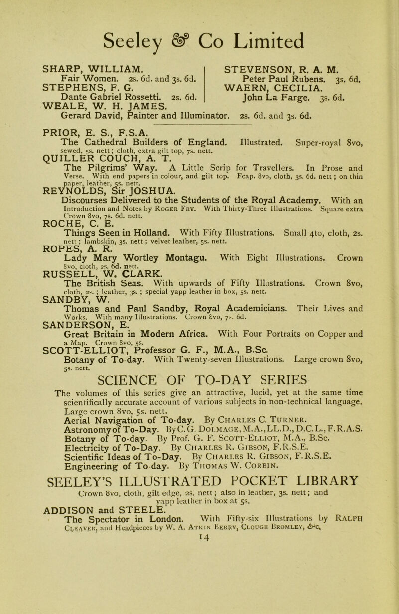 SHARP, WILLIAM. Fair Women. 2s. 6d. and 3s. 6d. STEPHENS, F. G. Dante Gabriel Rossetti. 2s. 6d. WEALE, W. H. JAMES. Gerard David, Painter and Illuminator. 2s. 6d. and 3s. 6d. STEVENSON, R. A. M. Peter Paul Rubens. 3s. 6d. WAERN, CECILIA. John La Farge. 3s. 6d. PRIOR, E. S., F.S.A. The Cathedral Builders of England. Illustrated. Super-royal 8vo, sewed, 5s. nett; cloth, extra gilt top, 7s. nett. QUILLER COUCH, A. T. The Pilgrims’ Way. A Little Scrip for Travellers. In Prose and Verse. With end papers in colour, and gilt top. Fcap. 8vo, cloth, 3s. 6d. nett; on thin paper, leather, 5s. netr. REYNOLDS, Sir JOSHUA. Discourses Delivered to the Students of the Royal Academy. With an Introduction and Notes by Roger Fry. With Thirty-Three Illustrations. Square extra Crown 8vo, 7s. 6d. nett. ROCHE, C. E. Things Seen in Holland. With Fifty Illustrations. Small 4to, cloth, 2s. nett ; lambskin, 3s. nett ; velvet leather, 5s. nett. ROPES, A. R. Lady Mary Wortley Montagu. With Eight Illustrations. Crown 8vo, cloth, 2S. 6d. nett. RUSSELL, W. CLARK. The British Seas. With upwards of Fifty Illustrations. Crown 8vo, cloth, 2s. ; leather, 3s. ; special yapp leather in box, 5s. nett. SANDBY, W. Thomas and Paul Sandby, Royal Academicians. Their Lives and Works. With many Illustrations. Crown £vo, 7.-. 6d. SANDERSON, E. Great Britain in Modern Africa. With Four Portraits on Copper and a Map. Crown 8vo, 5s. SCOTT-ELLIOT, Professor G. F., M.A., B.Sc. Botany of To-day. With Twenty-seven Illustrations. Large crown 8vo, 5s. nett. SCIENCE OF TO-DAY SERIES The volumes of this series give an attractive, lucid, yet at the same time scientifically accurate account of various subjects in non-technical language. Large crown 8vo, 5s. nett. Aerial Navigation of To-day. By Charles C. Turner. Astronomy of To-Day. By C. G. Doi.mage, M.A., LL.D., D.C.L., F.R.A.S. Botany of To-day By Prof. G. F. Scott-Elliot, M.A., B.Sc. Electricity of To-Day. By Charles R. Gibson, F.R.S.E. Scientific Ideas of To-Day. By Charles R. Gibson, F.R.S.E. Engineering of To-day. By Thomas W. Corbin. SEELEY’S ILLUSTRATED POCKET LIBRARY Crown 8vo, cloth, gilt edge, 2s. nett; also in leather, 3s. nett; and yapp leather in box at 5s. ADDISON and STEELE. The Spectator in London. With Fifty-six Illustrations by Ralph Ct,E/yvER? and Headpieces by W. A. Atkin Berry, Clough Bromley,