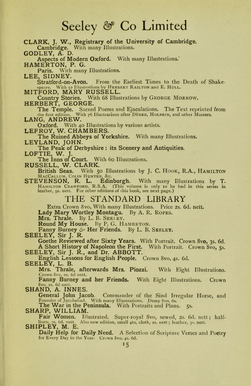 CLARK, J. W., Registrary of the University of Cambridge. Cambridge. With many Illustrations. GODLEY, A. D. Aspects of Modern Oxford. With many Illustrations.' HAMERTON, P. G. Paris. With many Illustrations. LEE, SIDNEY. Stratford-on-Avon. From the Earliest Times to the Death of Shake- speare. With 52 Illustrations bv Herbert Railton and E. Hull. MITFORD, MARY RUSSELL. Country Stories. With 68 Illustrations by George Morrow. HERBERT, GEORGE. The Temple. Sacred Poems and Ejaculations. The Text reprinted from the first edition. With 76 Illustrations after Durer, Holbein, and other Masters. LANG, ANDREW. Oxford. With 40 Illustrations by various artists. LEFROY, W. CHAMBERS. The Ruined Abbeys of Yorkshire. With many Illustrations. LEYLAND, JOHN. The Peak of Derbyshire : its Scenery and Antiquities. LOFTIE, W. J. The Inns of Court. With 60 Illustrations. RUSSELL, W. CLARK. British Seas. With 50 Illustrations by J. C. Hook, R.A., Hamilton MacCallum, Colin Hunter, &c. STEVENSON, R. L. Edinburgh. With many Illustrations by T. Hamilton Crawford, R.S.A. (This volume is only to be had in this series in leather, 5s. nett. For other editions of this book, see next page.) THE STANDARD LIBRARY Extra Crown 8vo, With many Illustrations. Price 2s. 6d. nett. Lady Mary Wortley Montagu. By A. R. Ropes. Mrs. Thrale. By L. B. Seeley. Round My House. By P. G. Hamerton. Fanny Burney & Her Friends. By L. B. Seeley. SEELEY, Sir J. R. Goethe Reviewed after Sixty Years. With Portrait. Crown 8vo, 3s. 6d. A Short History of Napoleon the First. With Portrait. Crown 8vo, 5s. SEELEY, Sir J. R., and Dr. ABBOTT. English Lessons for English People. Crown 8vo, 4s. 6d. SEELEY, L. B. Mrs. Thrale, afterwards Mrs. Piozzi. With Eight Illustrations. Crown 8vo, 2s. 6d nett. Fanny Burney and her Friends. With Eight Illustrations. Crown 8vo. 2S. 6d nett. SHAND, A. INNES. General John Jacob. Commander of the Sind Irregular Horse, and Founder of Jacobabad. With many Illustrations. Demy 8vo, 6s. The War in the Peninsula. With Portraits and Plans. 5s. SHARP, WILLIAM. Fair Women. Illustrated. Super-royal 8vo, sewed, 2s. 6d. nett; half- linen, 3s. 6d. nett. Also new edition, small 4to, doth, 2s. nett ; leather, 3^. nett. SHIPLEY, M. E. Daily Help for Daily Need. A Selection of Scripture Verses and Poetry for Every Day in the Year. Crown 8vo, 4s. 6d. x5