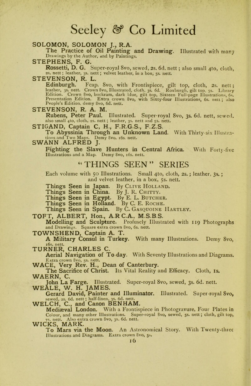 SOLOMON, SOLOMON J., R.A. The Practice of Oil Painting and Drawing. Illustrated with many Drawings by the Author, and by Paintings. STEPHENS, F. G. Rossetti, D. G. Super-royal 8vo, sewed, 2s. 6d. nett; also small 4to, cloth, 2S. nett; leather, 3s. nett; velvet leather, in a box, 5s. nett. STEVENSON, R. L. Edinburgh. Fcap. 8vo, with Frontispiece, gilt top, cloth, 2s. nett; leather, 3s. nett. Crown 8vo, Illustrated, cloth, 3s. 6d. Roxburgh, gilt top, 5s. Library Edition. Crown 8vo, buckram, dark blue, gilt top, Sixteen Full-page Illustrations, 6s. Presentation Edition. Extra crown 8vo, with Sixty-four Illustrations, 6s. nett; also People’s Edition, demy 8vo, 6d. nett. STEVENSON, R. A. M. Rubens, Peter Paul. Illustrated. Super-royal 8vo, 3s. 6d. nett, sewed. also small 4to, cloth, 2s. nett; leather, 3s. nett and 5s. nett. STIGAND, Captain C, H., F.R.G.S., F.Z.S. To Abyssinia Through an Unknown Land. With Thirty-six Illustra- tions and Two Maps. Demy 8vo, 16s. nett. SWANN ALFRED J. Fighting the Slave Hunters in Central Africa. With Forty-five Illustrations and a Map. Demy 8vo, 16s. nett. “THINGS SEEN ” SERIES Each volume with 50 Illustrations. Small 4to, cloth, 2s.; leather, 3s. ; and velvet leather, in a box, 5s. nett. Things Seen in Japan. By Clive Holland. Things Seen in China. By J. R. Chitty. Things Seen in Egypt. By E. L. Butcher. Things Seen in Holland. By C. E. Roche. Things Seen in Spain. By C. Gasquoine Hartley. TOFT, ALBERT, Hon., A.RC.A., M.S.B.S. Modelling and Sculpture. Profusely Illustrated with 119 Photographs and Drawings. Square extra crown 8vo, 6s. nett. TOWNSHEND, Captain A. T. A Military Consul in Turkey. With many Illustrations. Demy 8vo, 16s. nett. TURNER, CHARLES C. Aerial Navigation of To-day. With Seventy Illustrations and Diagrams. Extra crown 8vo, 5s. nett. WACE, Very Rev. H., Dean of Canterbury. The Sacrifice of Christ. Its Vital Reality and Efficacy. Cloth, is. WAERN, C. John La Farge. Illustrated. Super-royal 8vo, sewed, 3s. 6d. nett. WEALE, W. H. JAMES. Gerard David, Painter and Illuminator. Illustrated. Super royal 8vo, sewed, 2s. 6d. nett; half-linen, 3s. 6d. nett. WELCH, C., and Canon BENHAM. Mediaeval London. With a Frontispiece in Photogravure, Four Plates in Colour, and many other Illustrations. Super-royal Svo, sewed, 5s. nett; cloth, gilt top, 7s. nett. Also extra crown 8vo, 3s. 6d. nett. WICKS, MARK. To Mars via the Moon. An Astronomical Story. With Twenty-three Illustrations and Diagrams. Extra crown 8vo, 5s. l6