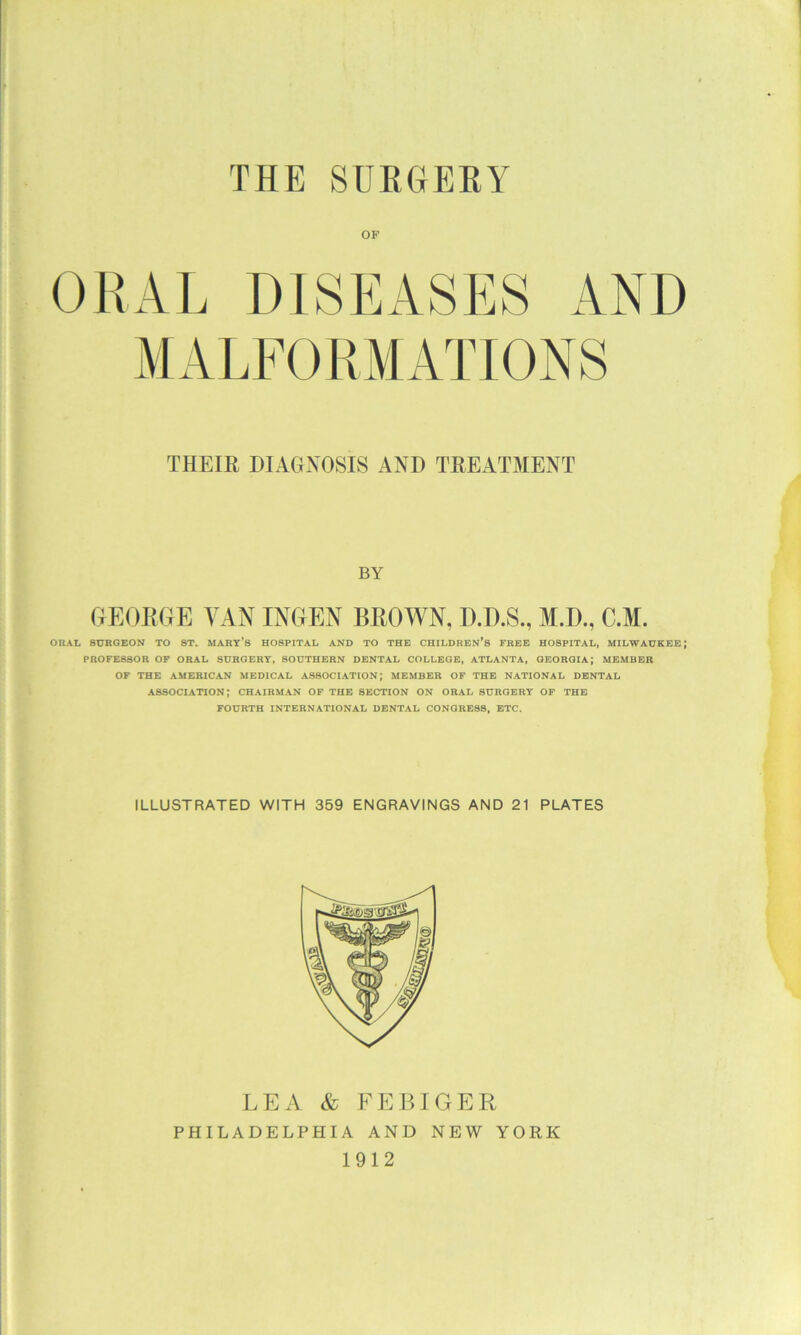 THE SUEGEEY j I ; ORAL DISEASES AND > MALFORMATIONS I 1 I THEIR DIACEVOSIS AND TREATMENT 1 « I i ’ f BY I i GEORGE VAN INGEN BROWN, D.D.S., M.D., C.M. E *■ ORAL 8ITROEON TO 8T. MARY’S HOSPITAL AND TO THE CHILDREN’S FREE HOSPITAL, MILWAUKEE; i PROFESSOR OF ORAL SURGERY, SOUTHERN DENTAL COLLEGE, ATLANTA, GEORGIA; MEMBER : ■ OF THE AMERICAN MEDICAL ASSOCIATION; MEMBER OF THE NATIONAL DENTAL ' I ASSOCIATION; CHAIRMAN OF THE SECTION ON ORAL SURGERY OF THE FOURTH INTERNATIONAL DENTAL CONGRESS, ETC. LEA & FEBIGER PHILADELPHIA AND NEW YORK 'i 1912 I