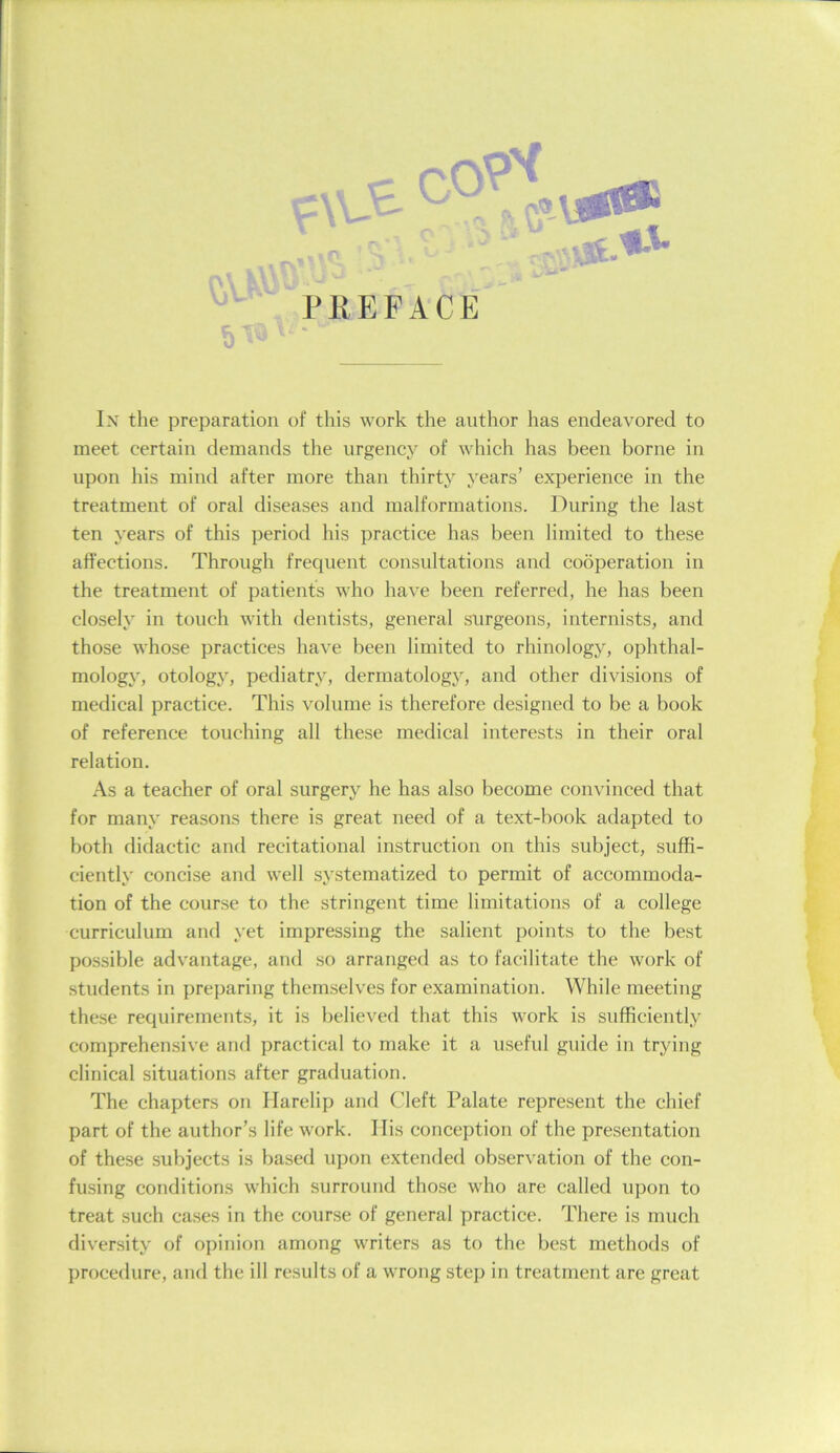 ■ '.US.'*-'’ PliEFACE Ix the preparation of this work the author has endeavored to meet certain demands the urgency of which has been borne in upon his mind after more than thirty years’ experience in the treatment of oral diseases and malformations. During the last ten years of this period his practice has been limited to these affections. Through frequent consultations and cooperation in the treatment of patients who have been referred, he has been closely in touch with dentists, general surgeons, internists, and those whose practices have been limited to rhinology, ophthal- mology, otology, pediatry, dermatology, and other divisions of medical practice. This volume is therefore designed to be a book of reference touching all these medical interests in their oral relation. As a teacher of oral surgery he has also become convinced that for many reasons there is great need of a text-book adapted to both didactic and recitational instruction on this subject, suffi- ciently concise and well systematized to permit of accommoda- tion of the course to the stringent time limitations of a college curriculum and yet impressing the salient points to the best possible advantage, and so arranged as to facilitate the work of students in preparing themselves for examination. While meeting these requirements, it is believed that this work is sufficiently comprehensive and practical to make it a useful guide in trying clinical situations after graduation. The chapters on Harelip and Cleft Palate represent the chief part of the author’s life work. Ilis conception of the presentation of these subjects is based upon extended observation of the con- fusing conditions which surround those who are called upon to treat such cases in the course of general practice. There is much diversity of opinion among writers as to the best methods of procedure, and the ill results of a wrong step in treatment are great
