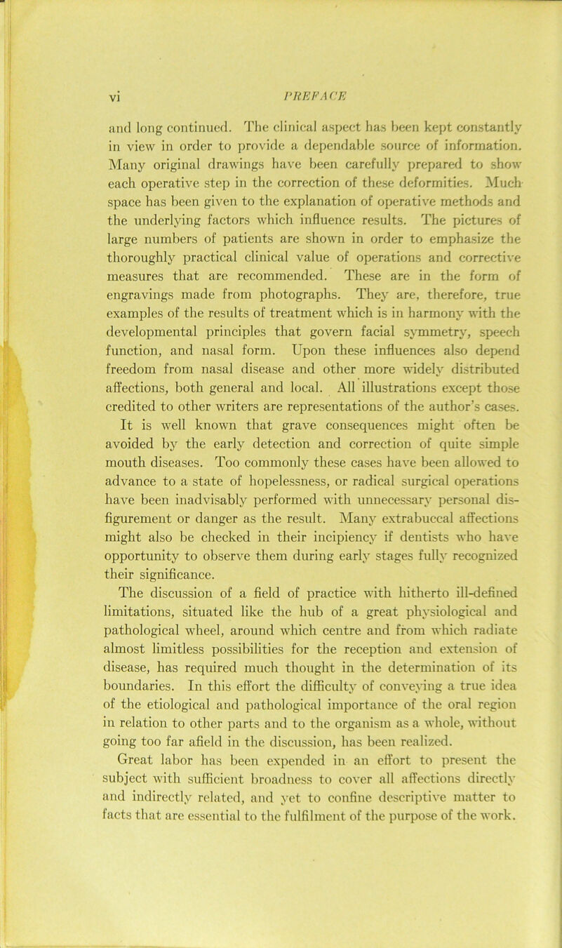 I'REFA CE and long continued. The clinical aspect has been kept con.stantly in view in order to provide a dependable source of information. Many original drawings have been carefully prepared to show each operative stej) in the correction of these deformities. Much space has been given to the explanation of operative methods and the underlying factors which influence results. The pictures of large numbers of patients are shown in order to emphasize the thoroughly practical clinical value of operations and corrective measures that are recommended. These are in the form of engravings made from photographs. They are, therefore, true examples of the results of treatment which is in harmony with the developmental principles that govern facial symmetry, speech function, and nasal form. Upon these influences also depend freedom from nasal disease and other more widely distributed affections, both general and local. All illustrations except those credited to other writers are representations of the author’s cases. It is well known that grave consequences might often be avoided by the early detection and correction of quite simple mouth diseases. Too commonly these cases have been allowed to advance to a state of hopelessness, or radical surgical operations have been inadvisably performed with unnecessary personal dis- figurement or danger as the result. Many extrabuccal affections might also be checked in their incipiency if dentists who have opportunity to observe them during early stages fully recognized their significance. The discussion of a field of practice with hitherto ill-defined limitations, situated like the hub of a great physiological and pathological wheel, around which centre and from which radiate almost limitless possibilities for the reception and extension of disease, has required much thought in the determination of its boundaries. In this effort the difficulty of conveying a true idea of the etiological and pathological importance of the oral region in relation to other parts and to the organism as a whole, without going too far afield in the discussion, has been realized. Great labor has been expended in an effort to present the subject with sufficient broadness to cover all affections directly and indirectly related, and yet to confine descriptive matter to facts that are essential to the fulfilment of the purpose of the work.