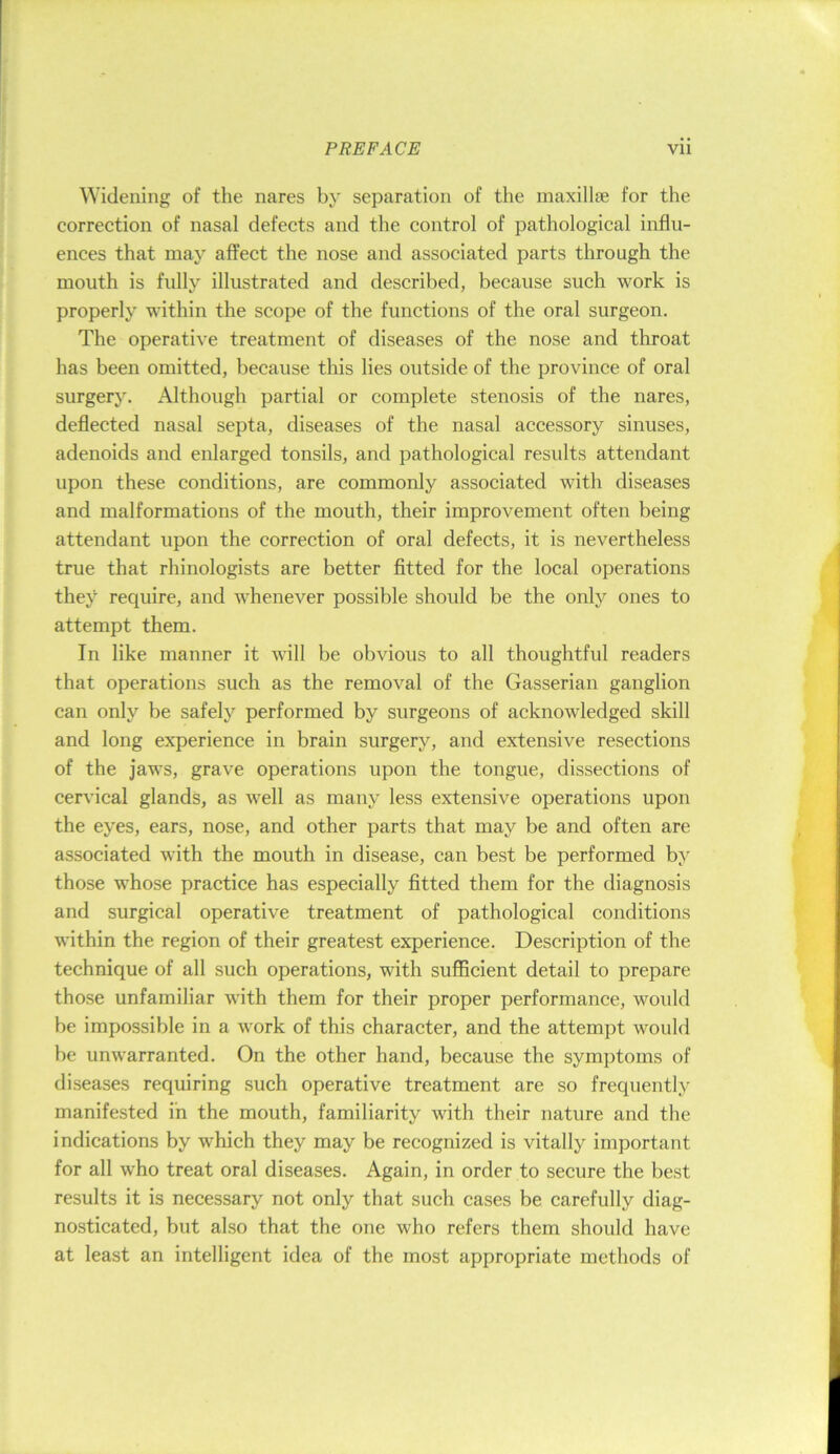 Widening of the nares by separation of the maxillae for the correction of nasal defects and the control of pathological influ- ences that may affect the nose and associated parts through the mouth is fully illustrated and described, because such work is properly within the scope of the functions of the oral surgeon. The operative treatment of diseases of the nose and throat has been omitted, because this lies outside of the province of oral surgery. Although partial or complete stenosis of the nares, deflected nasal septa, diseases of the nasal accessory sinuses, adenoids and enlarged tonsils, and pathological results attendant upon these conditions, are commonly associated with diseases and malformations of the mouth, their improvement often being attendant upon the correction of oral defects, it is nevertheless true that rhinologists are better fitted for the local operations they require, and whenever possible should be the only ones to attempt them. In like manner it will be obvious to all thoughtful readers that operations such as the removal of the Gasserian ganglion can only be safely performed by surgeons of acknowledged skill and long experience in brain surgery, and extensive resections of the jaws, grave operations upon the tongue, dissections of cervical glands, as Avell as many less extensive operations upon the eyes, ears, nose, and other parts that may be and often are associated with the mouth in disease, can best be performed by those whose practice has especially fitted them for the diagnosis and surgical operative treatment of pathological conditions within the region of their greatest experience. Description of the technique of all such operations, with sufficient detail to prepare those unfamiliar with them for their proper performance, would be impossible in a work of this character, and the attempt would be unwarranted. On the other hand, because the symptoms of diseases requiring such operative treatment are so frequently manifested in the mouth, familiarity with their nature and the indications by which they may be recognized is vitally important for all who treat oral diseases. Again, in order to secure the best results it is necessary not only that such cases be carefully diag- nosticated, but also that the one who refers them should have at least an intelligent idea of the most appropriate methods of