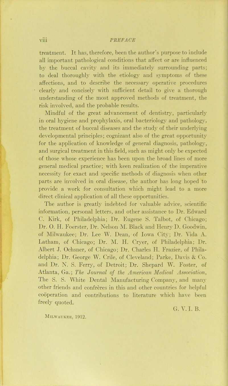 treatment. It has, therefore, been the author’s purpose to include all important pathological conditions that affect or are influenced by the buccal cavity and its immediately surrounding parts; to deal thoroughly with the etiology and symptoms (jf these affections, and to describe the necessary operative procedures clearly and concisely with sufficient detail to give a thorough understanding of the most approved methods of treatment, the risk involved, and the probable results. Mindful of the great advancement of dentistry, particularly in oral hygiene and prophylaxis, oral bacteriology and pathology, the treatment of buccal diseases and the study of their underlying developmental principles; cognizant also of the great opportunity for the application of knowledge of general diagnosis, pathology', and surgical treatment in this field, such as might only be expected of those whose experience has been upon the broad lines of more general medical practice; with keen realization of the imperative necessity for exact and specific methods of diagnosis when other parts are involved in oral disease, the author has long hoped to provide a work for consultation which might lead to a more direct clinical application of all these opportunities. The author is greatly indebted for valuable advice, scientific information, personal letters, and other assistance to Dr. Edward C. Kirk, of Philadelphia; Dr. Eugene S. Talbot, of Chicago; Dr. 0. H. Eoerster, Dr. Nelson M. Black and Henry D. Goodwin, of Milwaukee; Dr. Lee W. Dean, of Iowa City; Dr. Vida A. Latham, of Chicago; Dr. M. H. Cryer, of Philadelphia; Dr. Albert J. Ochsner, of Chicago; Dr. Charles H. Frazier, of Phila- delphia; Dr. George W. Crile, of Cleveland; Parke, Davis & Co. and Dr. N. S. Ferry, of Detroit; Dr. Shepard M. Foster, of Atlanta, Ga.; The Journal of the American Medical Association, The S. S. White Dental Manufacturing Company, and many other friends and confreres in this and other countries for helpful cooperation and contributions to literature which have been freely quoted. G. V. I. B. Milwaukee, 1912.