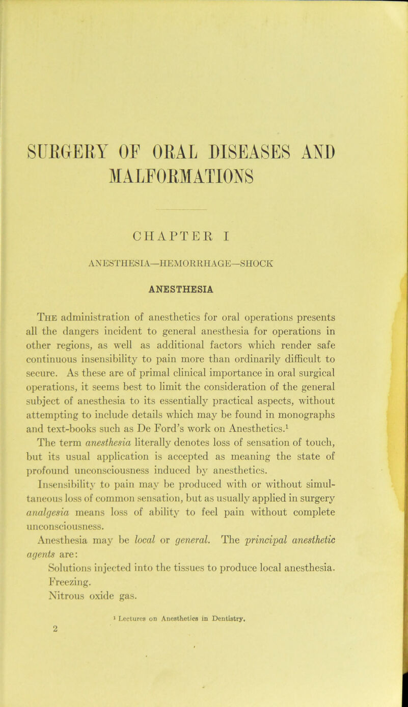SUEGEHY OF ORAL DISEASES AND MALFORMATIONS CHAPTER I ANESTHESIA—HEMORRHAGE—SHOCK ANESTHESIA The administration of anesthetics for oral operations presents all the dangers incident to general anesthesia for operations in other regions, as well as additional factors which render safe continuous insensibility to pain more than ordinarily difficult to secure. As these are of primal clinical importance in oral surgical operations, it seems best to limit the consideration of the general subject of anesthesia to its essentially practical aspects, without attempting to include details which may be found in monographs and text-books such as De Ford’s work on Anesthetics.^ The term anesthesia literally denotes loss of sensation of touch, but its usual application is accepted as meaning the state of profound unconsciousness induced by anesthetics. Insensibility to pain may be produced with or without simid- taneous loss of common .sensation, but as usually applied in surgery analgesia means loss of ability to feel pain without complete unconsciousness. Anesthesia may be local or general. The principal anesthetic agents are; Solutions injected into the tissues to produce local anesthesia. Freezing. Nitrous oxide gas. > Lectures on Anesthetics in Dentistry.