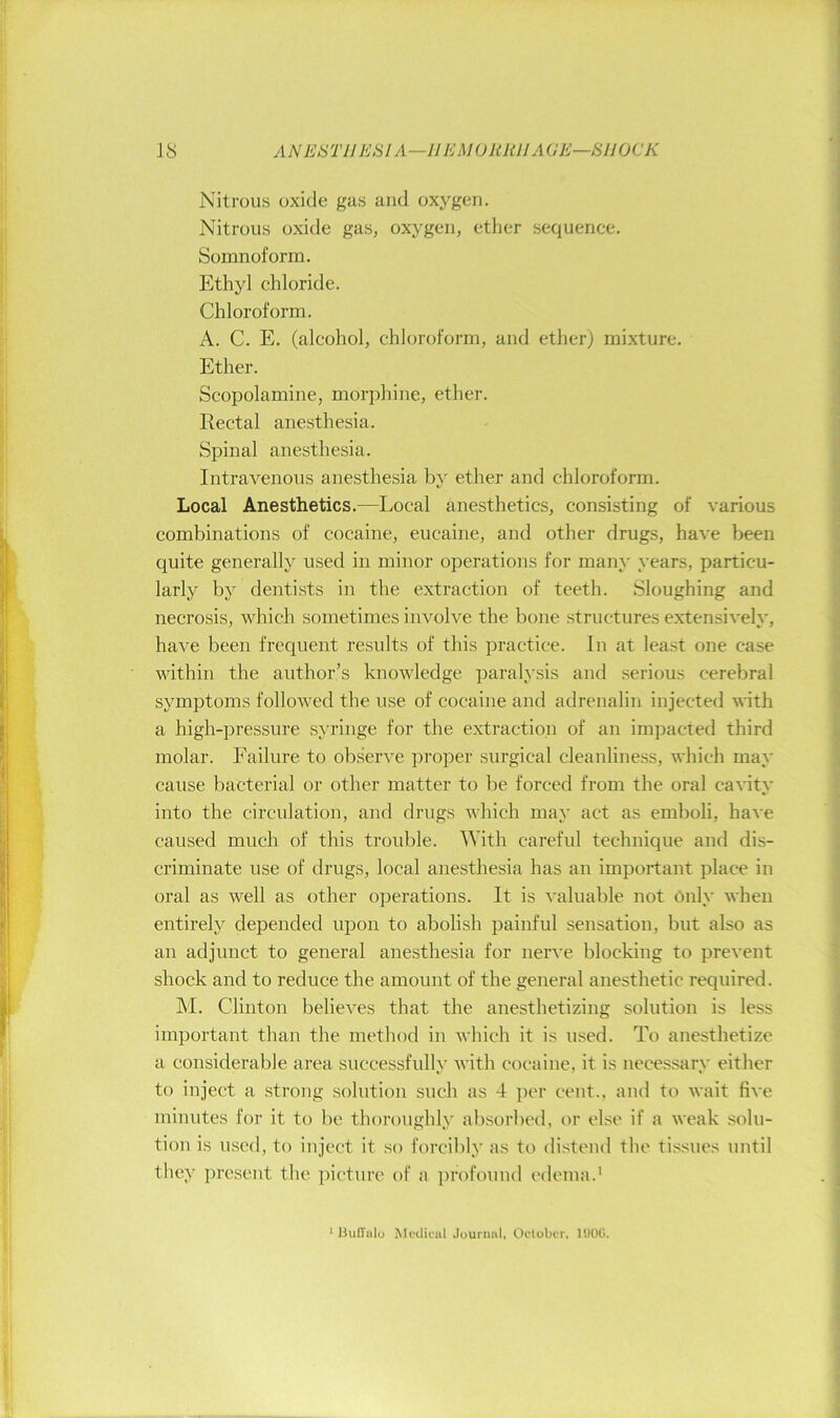 Nitrous oxide gas and oxygen. Nitrous oxide gas, oxygen, ether sequence. Somnoform. Ethyl chloride. Chloroform. A. C. E. (alcohol, chloroform, and ether) mixture. Ether. Scopolamine, morphine, ether. Rectal anesthesia. Spinal anesthesia. Intravenous anesthesia by ether and chloroform. Local Anesthetics.—Local anesthetics, consisting of various combinations of cocaine, eucaine, and other drugs, have been quite generally used in minor operations for many years, particu- larly by dentists in the extraction of teeth. Sloughing and necrosis, which sometimes involve the bone structures extensively, have been frequent results of this practice. In at least one case within the author’s knowledge paralysis and serious cerebral symptoms followed the use of cocaine and adrenalin injected Anth a high-pressure syringe for the extraction of an impacted third molar. Failure to obseiwe proper surgical cleanliness, which may cause bacterial or other matter to be forced from the oral cavity into the circulation, and drugs Avhich may act as emboli, have caused much of this trouble. AVith careful technique and dis- criminate use of drugs, local anesthesia has an important place in oral as well as other operations. It is valuable not 6nly when entirely depended upon to abolish painful sensation, but also as an adjunct to general anesthesia for nerve blocking to prevent shock and to reduce the amount of the general anesthetic required. hi. Clinton believes that the anesthetizing solution is less important than the method in which it is used. To anesthetize a considerable area successfully with cocaine, it is necessary either to inject a strong solution such as 4 jicr cent., and to wait five minutes for it to be thoroughly absorbed, or else if a weak solu- tion is u.sed, to inject it .so forcibly as to distend the tissues until they present the picture of a lu’ofouud edema.' * JJulTulo MeUicul Journal, Oclobor. UIOG.