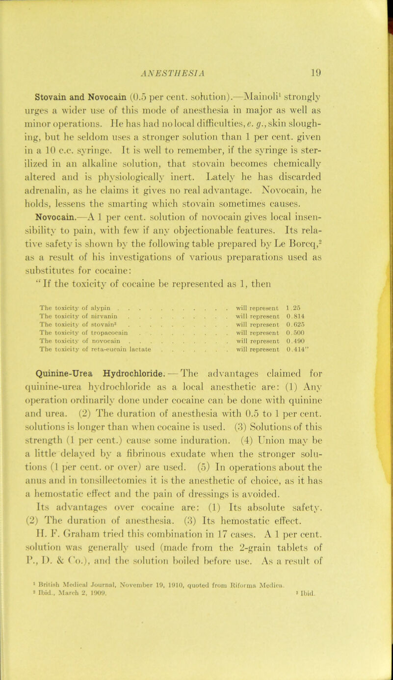 Stovain and Novocain (0.5 per cent. soKition).—JMainoli' strongly urges a wider use of this mode of anesthesia in major as well as minor operations. He has had no local difficulties, e. </.,skin slough- ing, but he seldom uses a stronger solution than 1 per cent, given in a 10 c.c. syringe. It is well to remember, if the syringe is ster- ilized in an alkaline solution, that stovain becomes chemically altered and is physiologically inert. Lately he has discarded adrenalin, as he claims it gives no real advantage. Novocain, he holds, lessens the smarting which stovain sometimes causes. Novocain.—A 1 per cent, solution of novocain gives local insen- sibility to pain, with few if any objectionable features. Its rela- tive safety is shown by the following table prepared bvLe Borccj,- as a result of his investigations of various preparations used as substitutes for cocaine: “If the toxicity of cocaine be represented as 1, then The toxicity of alypin . . . . The toxicity of nirvanin The toxicity of stovain’ The toxicity of tropacocain The toxicity of novocain The toxicity of rcta-eucain lactate will repre.sent 1.25 will represent 0.814 will represent 0.625 will represent 0.500 will represent 0.490 will represent 0.414” Quinine-Urea Hydrochloride. — The advantages claimed for ciuinine-urea hydrochloride as a local anesthetic are: (1) Any operation ordinarily done under cocaine can be done with quinine and urea. (2) The duration of anesthe.sia with 0.5 to 1 per cent, solutions is longer than when cocaine is used. (.3) Solutions of this strength (1 per cent.) cause some induration. (4) Ihiion may be a little delayed by a fibrinous exudate when the stronger solu- tions (1 per cent, or over) are used. (5) In operations about the anus and in tonsillectomies it is the anesthetic of choice, as it has a hemostatic effect and the pain of dressings is avoided. Its advantages over cocaine are: (1) Its absolute safety. (2) The duration of anesthesia. (3) Its hemostatic effect. II. F. Graham tried this combination in 17 cases. A 1 ]ier cent, .solution was generally used (made from the 2-grain tablets of 1’., I). & Go.), and the solution boiled befon* use. As a result of * Rritish .Medical .Journal, November 19. 1910, quoted from Iliforimi Mcdica. * Ibid., March 2. 1909. > Ibid.