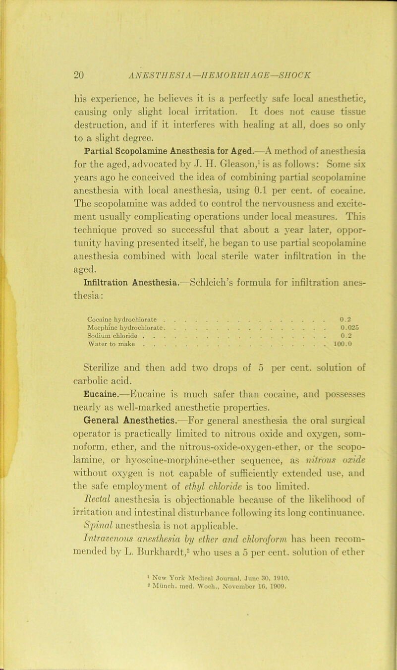 his experience, he believes it is a perfectly safe local anesthetic, causing only slight local irritation. It does not cause ti.ssue destruction, and if it interferes with healing at all, does so only to a slight degree. Partial Scopolamine Anesthesia for Aged.—A method of anesthesia for the aged, advocated by J. H. Gleason,^ is as follows: Some six years ago he conceived the idea of combining partial scopolamine anesthesia with local anesthesia, using 0.1 per cent, of cocaine. The scopolamine was added to control the nervousness and excite- ment usually complicating operations under local measures. This technique proved so successful that about a year later, oppor- tunity having presented itself, he began to use partial scopolamine anesthesia combined with local sterile water infiltration in the aged. Infiltration Anesthesia.—Schleich’s formula for infiltration anes- thesia : Cocaine hydrochlorate 0.2 Morphine hydrochlorate 0.025 Sodium chloride 0.2 Water to make 100.0 Sterilize and then add two drops of 5 per cent, solution of carbolic acid. Eucaine.—Eucaine is much safer than cocaine, and possesses nearly as well-marked anesthetic properties. General Anesthetics.—For general anesthesia the oral surgical operator is practically limited to nitrous oxide and ox;cgen, som- noform, ether, and the nitrous-o.xide-oxygen-ether, or the scopo- lamine, or hyoscine-morphine-ether sequence, as niifous oxide without oxygen is not capable of sufficiently extended use, and the safe employment of ethyl chloride is too limited. Rectal anesthesia is objectionable because of the likelihood of irritation and intestinal disturbance following its long continuance. Sjnnal anesthesia is not apiilicable. Intravenovs anesthesia by ether and chloroform has been recom- mended by L. llurkhardt,^ who uses a 5 per cent, solution of ether ^ New York Medical Journal, Juno 30, 1910. * MOuch. med. Woch., November 16, 1909.