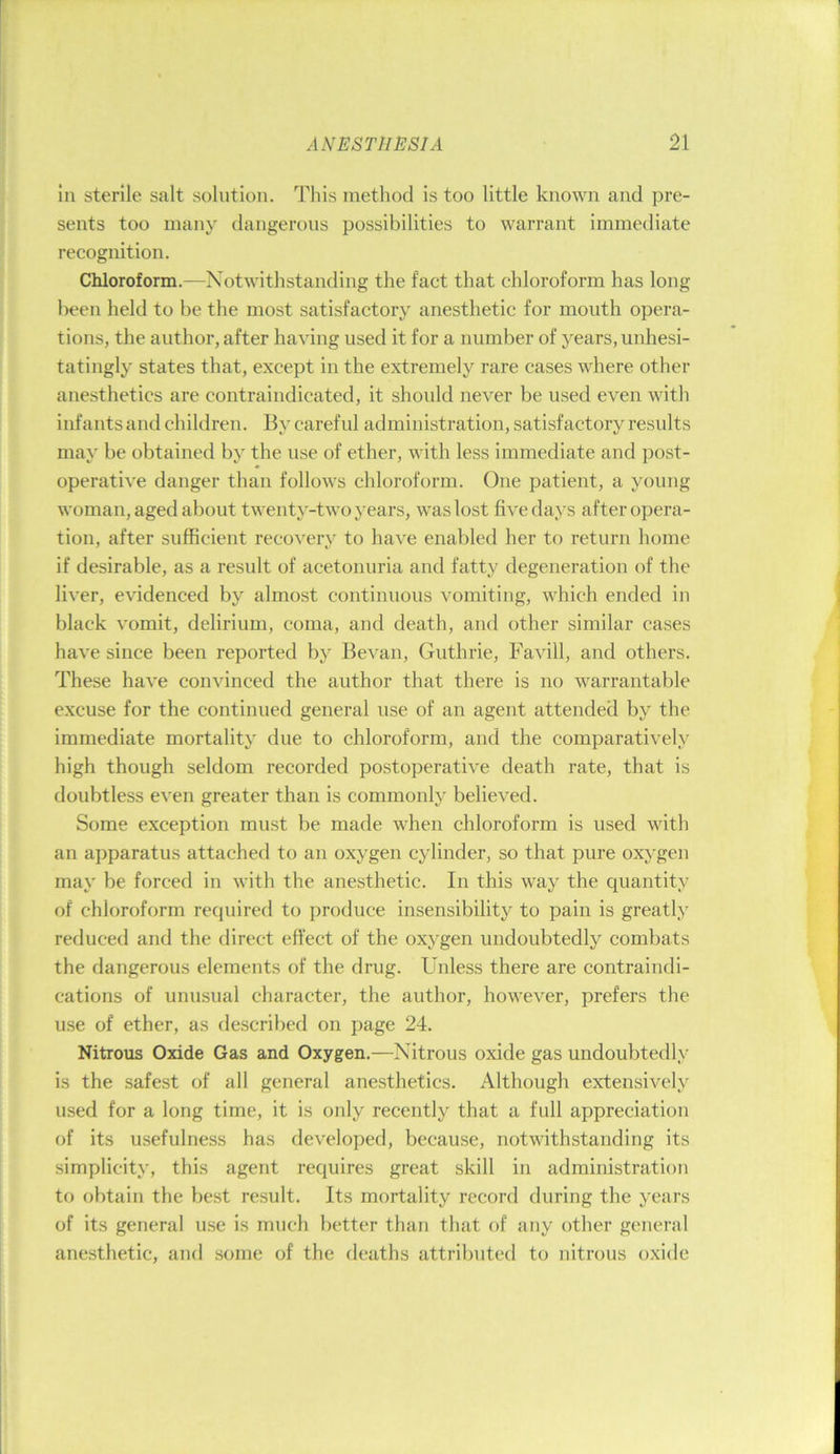 In sterile salt solution. This method is too little known and pre- sents too many dangerous possibilities to warrant immediate recognition. Chloroform.—Notwithstanding the fact that chloroform has long been held to be the most satisfactory anesthetic for mouth opera- tions, the author, after having used it for a number of years, unhesi- tatingly states that, except in the extremely rare cases where other anesthetics are contraindicated, it should never be used even with infants and children. By careful administration, satisfactory results may be obtained by the use of ether, with less immediate and post- operative danger than follows chloroform. One patient, a young woman, aged about twenty-two years, was lost five days after opera- tion, after sufficient recovery to have enabled her to return home if desirable, as a result of acetonuria and fatty degeneration of the liver, evidenced by almost continuous vomiting, which ended in black vomit, delirium, coma, and death, and other similar cases have since been reported by Bevan, Guthrie, Favill, and others. These have convinced the author that there is no warrantable excuse for the continued general use of an agent attended by the immediate mortality due to chloroform, and the comparatively high though seldom recorded postoperative death rate, that is doubtless even greater than is commonly believed. Some exception must be made when chloroform is used with an apparatus attached to an oxygen cylinder, so that pure oxygen may be forced in with the anesthetic. In this way the quantity of chloroform required to produce insensibility to pain is greatly reduced and the direct effect of the oxygen undoubtedly combats the dangerous elements of the drug. Unless there are contraindi- cations of unusual character, the author, however, prefers the use of ether, as described on page 24. Nitrous Oxide Gas and Oxygen.—Nitrous oxide gas undoubtedly is the safest of all general anesthetics. Although extensively used for a long time, it is only recently that a full appreciation of its usefulness has developed, because, notwithstanding its simplicity, this agent requires great skill in administration to obtain the best result. Its mortality record during the years of its general use is much better than that of any other general anesthetic, and some of the deaths attributed to nitrous oxide