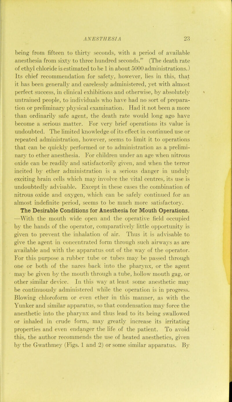 being from fifteen to thirty seconds, with a period of available anesthesia from sixty to three hundred seconds.” (The death rate of ethyl chloride is estimated to be 1 in about 5000 administrations.) Its chief recommendation for safety, however, lies in this, that it has been generally and carelessly administered, yet with almost perfect success, in clinical exhibitions and otherwise, by absolutely untrained people, to individuals who have had no sort of prepara- tion or preliminary physical examination. Had it not been a more than ordinarily safe agent, the death rate would long ago have become a serious matter. For very brief operations its value is undoubted. The limited knowledge of its effect in continued use or repeated administration, however, seems to limit it to operations that can be quickly performed or to administration as a prelimi- nary to ether anesthesia. For children under an age when nitrous oxide can be readily and satisfactorily given, and when the terror incited by ether administration is a serious danger in unduly exciting brain cells which may involve the vital centres, its use is undoubtedly advisable. Except in these cases the combination of nitrous oxide and oxygen, which can be safely continued for an almost indefinite period, seems to be much more satisfactory. The Desirable Conditions for Anesthesia for Mouth Operations. —With the mouth wide open and the operative field occupied by the hands of the operator, comparative!}' little opportunity is given to ijrevent the inhalation of air. Thus it is advisable to give the agent in concentrated form through such airways as are available and with the apparatus out of the way of the operator. For this purpose a rubber tube or tubes may be passed through one or both of the nares back into the pharynx, or the agent may be given by the mouth through a tube, hollow mouth gag, or other similar device. In this way at least some anesthetic may be continuously administered while the operation is in progress. Blowing chloroform or even ether in this manner, as with the Yunker and similar apparatus, so that condensation may force the anesthetic into the pharynx and thus lead to its being swallowed or inhaled in crude form, may greatly increase its irritating properties and even endanger the life of the patient. To avoid this, the author recommends the use of heated anesthetics, given by the Gwathmey (Figs. 1 and 2) or some similar aj)paratus. By