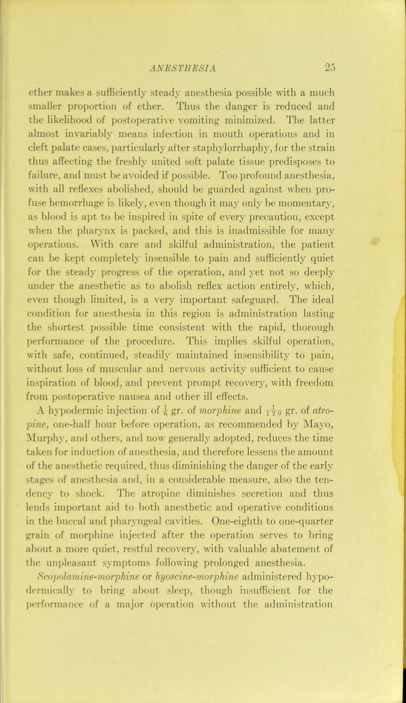 ether makes a sufficiently steady anesthesia possible with a much smaller proportion of ether. Thus the danger is reduced and the likelihood of postoperative vomiting minimized. The latter almost invariably means infection in mouth operations and in cleft palate cases, particularly after staphylorrhaphy, for the strain thus affecting the freshly united soft palate tissue predisposes to failure, and must be avoided if possible. Too profound anesthesia, with all reflexes abolished, shoidd be guarded against when pro- fuse hemorrhage is likely, even though it may only be momentary, as blood is apt to be inspired in spite of every precaution, except when the pharynx is packed, and this is inadmissible for many operations. With care and sldlful administration, the patient can be kept completely insensible to pain and sufficiently quiet for the steady progress of the operation, and yet not so deeply under the anesthetic as to abolish reflex action entirely, which, even though limited, is a very important safeguard. The ideal condition for anesthesia in this region is administration lasting the shortest possible time consistent with the rapid, thorough performance of the procedure. This implies skilful operation, with safe, continued, steadily maintained insensibility to pain, without loss of muscular and nervous activity sufficient to cause inspiration of blood, and prevent prompt recovery, with freedom from postoperative nausea and other ill effects. A hypodermic injection of ^ gr. of morphine and xtf gr. of atro- pine, one-half hour before operation, as recommended by Mayo, iNIurphy, and others, and now generally adopted, reduces the time taken for induction of anesthesia, and therefore lessens the amount of the anesthetic required, thus diminishing the danger of the early stages of anesthesia and, in a considerable measure, also the ten- dency to shock. The atropine diminishes secretion and thus lends important aid to both anesthetic and operative conditions in the buccal and pharyngeal cavities. One-eighth to one-quarter grain of morphine injected after the operation serves to bring about a more quiet, restful recovery, with valuable abatement of the unpleasant symptoms following prolonged anesthesia. SeopoJamine-morphine or hyoscine-viorphine administered hyj)o- derrnically to bring about sleep, though insufficient for the performance of a major ojjcration without the administration