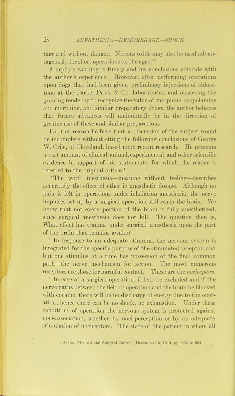 2S A NKfi T/IPJSIA —inUMO ItRH A GE—SHOCK tagc and without danger. Nitrous oxide may also he used advan* tageously for sliort operations on the aged.” Murphy’s warning is timely and his conclusions coincide with the author’s experience. However, after performing operations upon dogs that had been given preliminary injections of chlore- tone at the Parke, Davis & Co. laboratories, and ob.serving the growing tendency to recognize the value of morphine, .scopolamine and morphine, and similar preparatory drugs, the author believes that future advances will undoubtedly be in the direction of greater use of these and similar preparations. For this reason he feels that a discussion of the subject would be incomplete without citing the following conclusions of George W. Crile, of Cleveland, based upon recent research. He presents a vast amount of clinical, animal, experimental, and other scientific evidence in support of his statements, for which the reader is referred to the original articled “The word anesthesia—meaning -withont feeling—describes accurately the effect of ether in anesthetic dosage. Although no pain is felt in operations under inhalation anesthesia, the nerve impulses set up by a surgical operation still reach the brain. We know that not every portion of the brain is fully anesthetized, since surgical anesthesia does not kill. The question then is, What effect has trauma under surgical anesthesia upon the part of the brain that remains awake? “In response to an adequate stimulus, the nervous system is integrated for the specific purpose of the stimulated receptor, and but one stimulus at a time has possession of the final common path—the nerve mechanism for action. The most numerous receptors are those for harmful contact. These are the nociceptors. “In case of a surgical operation, if fear be excluded and if the nerve paths between the field of operation and the brain be blocked with cocaine, there will be no discharge of energy due to the oper- ation; hence there can be no shock, no exhaustion. Under these conditions of operation the nervous system is protected against noci-association, whether by noci-])erce])tion or by an adequate stimulation of nociceptors. The state of the ])atient in whom all