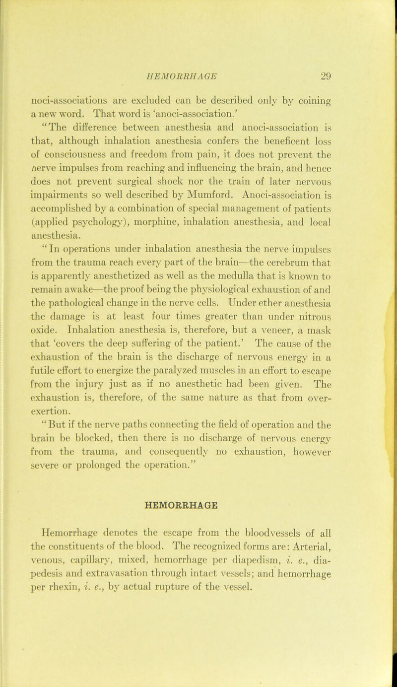 noci-associations are excluded can be described only by coining a new word. That word is ‘anoci-association.’ “The difference between anesthesia and anoci-association is that, although inhalation anesthesia confers the beneficent loss of consciousness and freedom from pain, it does not prevent the nerve impulses from reaching and influencing the brain, and hence does not prevent surgical shock nor the train of later nervous impairments so well described by Mumford. Anoci-association is accomplished by a combination of special management of patients (applied psychology), morphine, inhalation anesthesia, and local anesthesia. “ In operations under inhalation anesthesia the nerve impulses from the trauma reach every part of the brain—the cerebrum that is apparently anesthetized as well as the medulla that is known to remain awake—the proof being the physiological exhaustion of and the pathological change in the nerve cells. Under ether anesthesia the damage is at least four times greater than under nitrous oxide. Inhalation anesthesia is, therefore, but a veneer, a mask that ‘covers the deep suffering of the patient.’ The cause of the exliaustion of the brain is the discharge of nervous energy in a futile effort to energize the paralyzed muscles in an effort to escape from the injury just as if no anesthetic had been given. The exhaustion is, therefore, of the same nature as that from over- exertion. “But if the nerve paths connecting the field of operation and the brain be blocked, then there is no discharge of nervous energy from the trauma, and consequently no exhaustion, however severe or prolonged the operation.” HEMORRHAGE Hemorrhage denotes the escape from the bloodvessels of all the constituents of the blood. The recognized forms are: Arterial, venous, ca])illary, mixed, hemorrhage ])cr diapcdism, i. e., dia- pedesis and extravasation through intact vessels; and hemorrhage per rhexin, i. e., by actual rupture of the vessel.