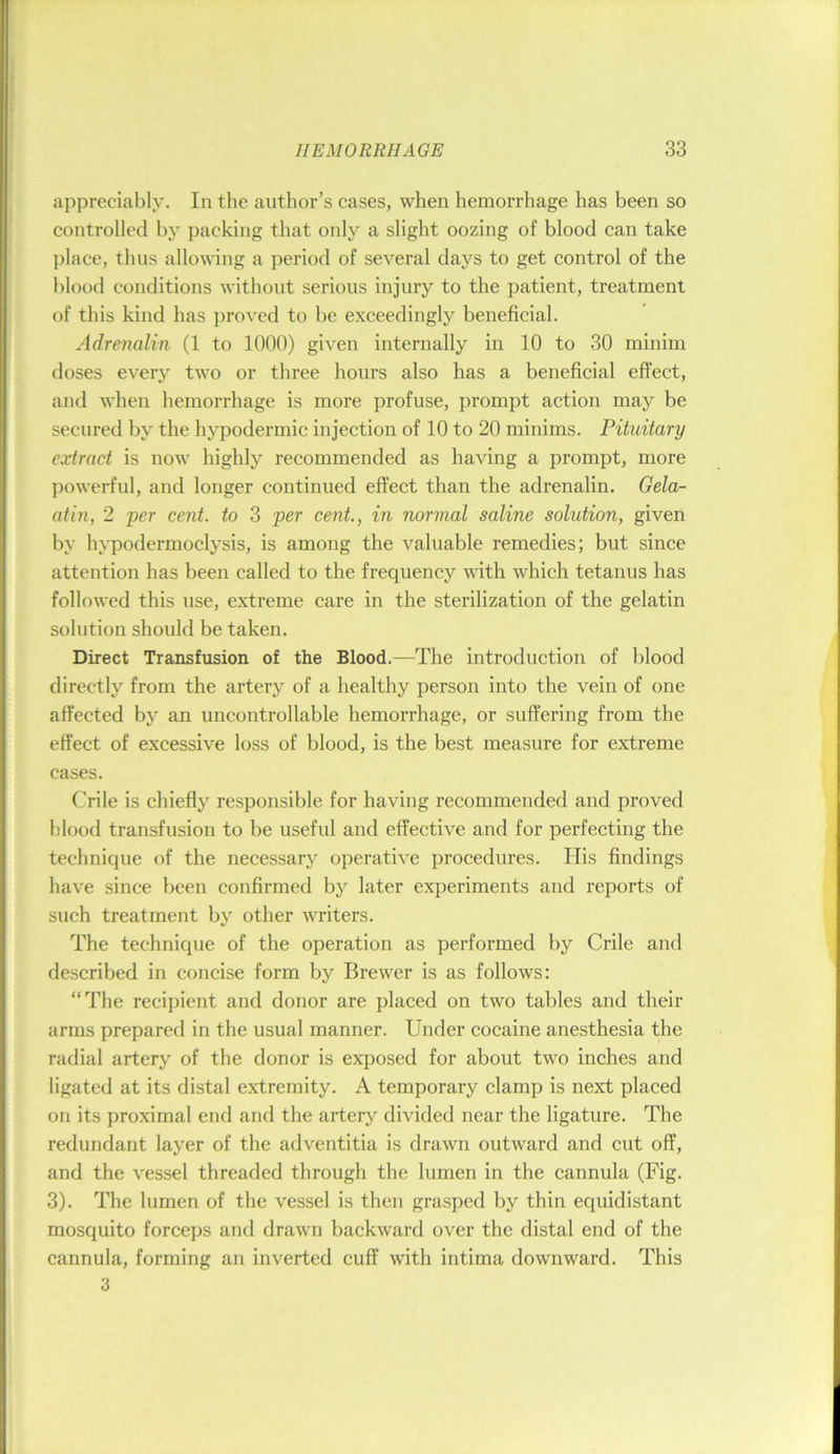 appreciably. In the author’s cases, when hemorrhage has been so controlled by packing that only a slight oozing of blood can take place, thus allowing a period of several days to get control of the blood conditions without serious injury to the patient, treatment of this kind has proved to be exceedingly beneficial. Adrenalin (1 to 1000) given internally in 10 to 30 minim doses every two or three hours also has a beneficial effect, and when hemorrhage is more profuse, prompt action may be secured by the hypodermic injection of 10 to 20 minims. Pituitary extract is now highly recommended as having a prompt, more powerful, and longer continued effect than the adrenalin. Gela- atin, 2 per cent, to 3 per cent., in normal saline solution, given by hypodermoclysis, is among the valuable remedies; but since attention has been called to the frequency with which tetanus has followed this use, extreme care in the sterilization of the gelatin solution should be taken. Direct Transfusion of the Blood.—The introduction of blood directly from the artery of a healthy person into the vein of one affected by an uncontrollable hemorrhage, or suffering from the effect of excessive loss of blood, is the best measure for extreme cases. Crile is chiefly responsible for having recommended and proved blood transfusion to be useful and effective and for perfecting the technique of the necessary operative procedures. His findings have since been confirmed by later experiments and reports of such treatment by other writers. The technique of the operation as performed by Crile and described in concise form by Brewer is as follows: “The recipient and donor are placed on two tables and their arms prepared in the usual manner. Under cocaine anesthesia the radial artery of the donor is exposed for about two inches and ligated at its distal extremity. A temporary clamp is next placed on its proximal end and the artery divided near the ligature. The redundant layer of the adventitia is drawn outward and cut off, and the vessel threaded through the lumen in the cannula (Fig. 3). The lumen of the vessel is then grasped by thin equidistant mosquito forceps and drawn backward over the distal end of the cannula, forming an inverted cuff with intima downward. This 3