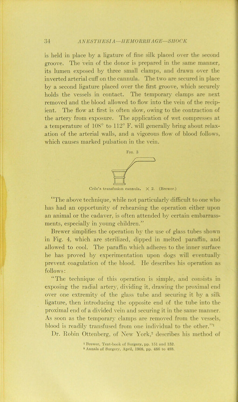 .1N I'JS TU ESI A —I! EMO liJtH A GE—SH OCK is held in place by a ligature of fine silk placed over the sec<jnd groove. The vein of the donor is prepared in the same manner, its lumen exposed by three small clamps, and drawn over the inverted arterial euft‘ on the cannula. The two are secured in place by a second ligature placed over the first groove, which securely holds the vessels in contaet. The temporary clamps are next removed and the blood allowed to flow into the vein of the recip- ient. The flow at first is often slow, owdng to the eontraction of the artery from exposure. The application of wet eompresses at a temperature of 108° to 112° F. will generally bring about relax- ation of the arterial walls, and a vigorous flow of blood follows, which causes marked pulsation in the vein. Fig. 3 Crile’s transfusion cannula. X 2. (Brewer.) “The above technique, while not particularly difficult to one who has had an opportunity of rehearsing the operation either upon an animal or the cadaver, is often attended by certain embarrass- ments, especially in young children.” Brewer simplifies the operation by the use of glass tubes shown in Fig. 4, which are sterilized, dipped in melted paraffin, and allowed to cool. The paraffin which adheres to the inner surface he has proved by experimentation upon dogs will eventually prevent coagulation of the blood. He describes his operation as follows: “The technique of this operation is simjfle, and consists in exposing the radial artery, dividing it, drawing the proximal end over one extremity of the glass tube and securing it by a silk ligature, then introducing the opposite end of the tube into the proximal end of a divided vein and securing it in the same manner. As soon as the temporary clamps are removed from the ^•essels, blood is readily transfused from one individual to the other.”* Dr. Robin Ottenberg, of New York,- describes his method of ■ Brewer, Text-book of Stirgery, pp. 151 and 152. • Annals of Surgery, April, 1908, pp. 486 to 488.