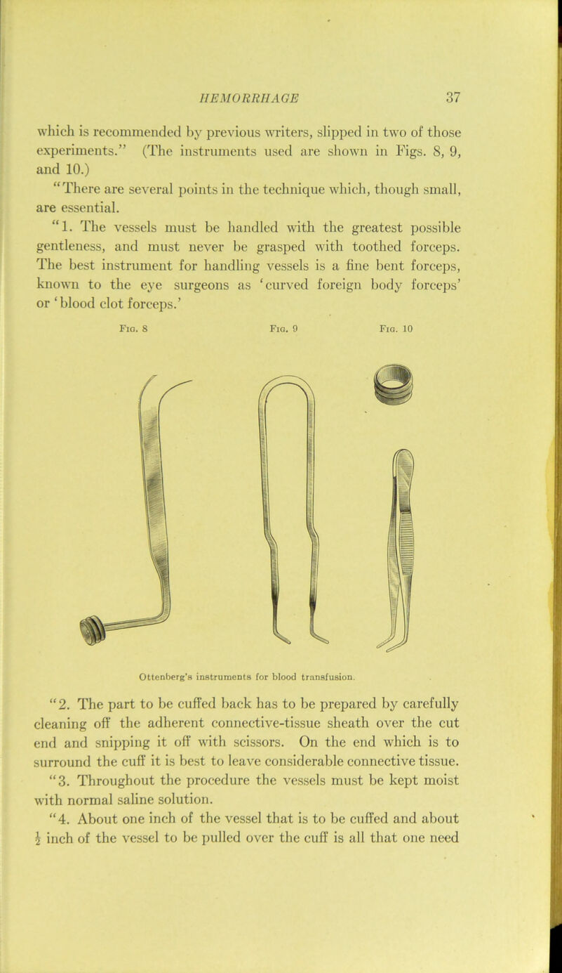 which is recommended by previous writers, slipped in two of those experiments.” (The instruments used are shown in Figs. 8, 9, and 10.) “There are several points in the technique which, though small, are essential. “1. The vessels must be handled with the greatest possible gentleness, and must never be grasped with toothed forceps. The best instrument for handling vessels is a fine bent forceps, known to the eye surgeons as ‘curved foreign body forceps’ or ‘blood clot forceps.’ Fig. 8 Fig. 9 Fig. 10 Ottenberg’s instrunacDts for blood transfusion, “2. The part to be cuffed back has to be prepared by carefully cleaning off the adherent connective-tissue sheath over the cut end and snipping it off with scissors. On the end which is to surround the cuff it is best to leave considerable connective tissue. “3. Throughout the procedure the vessels must be kept moist with normal saline solution. “4. About one inch of the vessel that is to be cuffed and about i inch of the vessel to be pulled over the cuff is all that one need