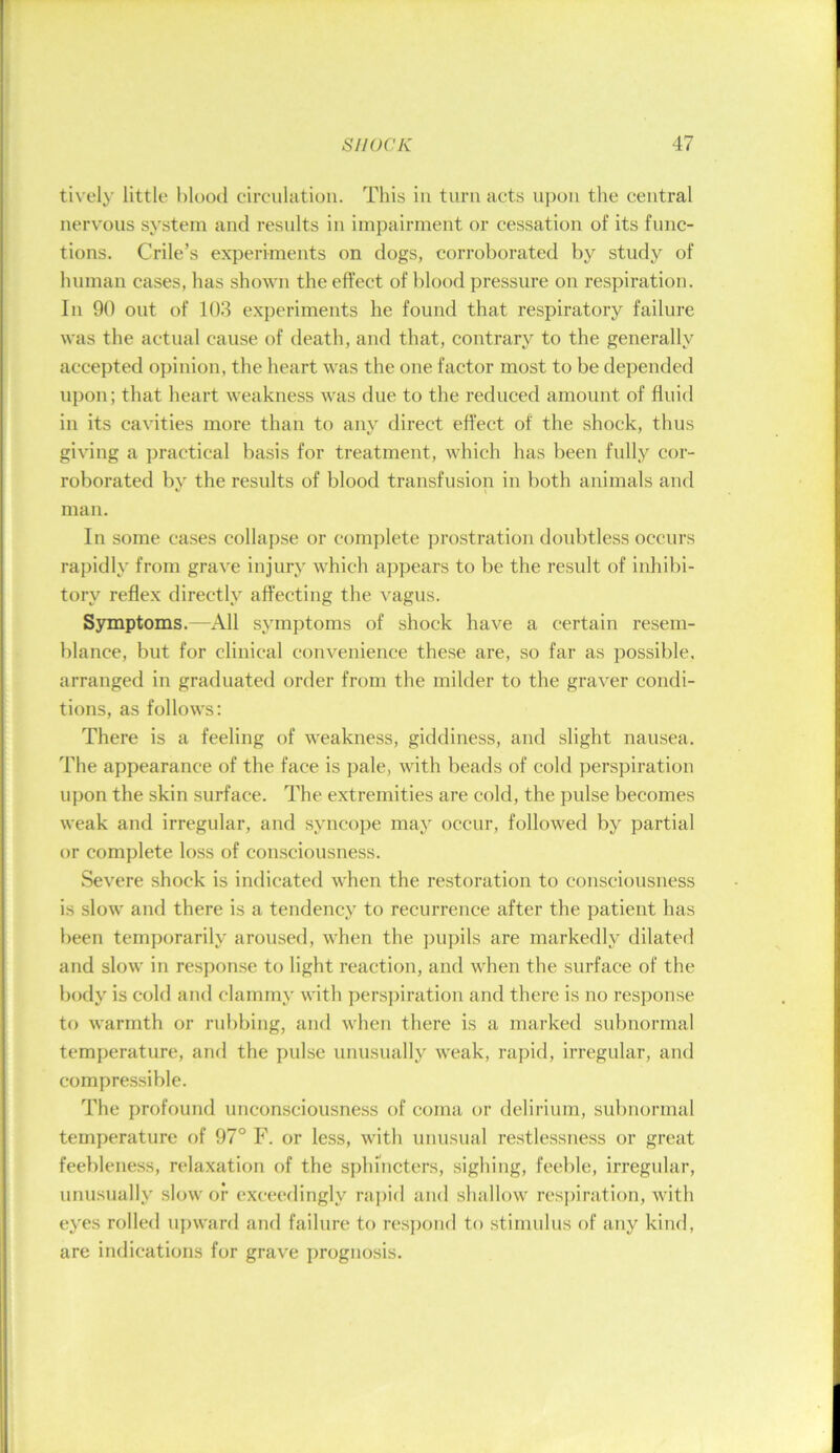 tivt'ly little l)lood circulation. This in turn acts ii})ou the central nervous system and results in impairment or cessation of its func- tions. Crile’s experiments on dogs, corroborated by study of human cases, has shown the effect of blood pressure on respiration. In 90 out of 10.3 experiments he found that respiratory failure was the actual cause of death, and that, contrary to the generally accepted opinion, the heart was the one factor most to be depended upon; that heart weakness was due to the reduced amount of fluid in its cavities more than to any direct effect of the shock, thus giving a practical basis for treatment, which has been fully cor- roborated by the results of blood transfusion in both animals and man. In some cases collapse or complete prostration doubtless occurs rapidly from grave injury which appears to be the result of inhibi- tory reflex directly affecting the ^'agus. Symptoms.—All symptoms of shock have a certain resem- blance, but for clinical convenience these are, so far as possible, arranged in graduated order from the milder to the graver condi- tions, as follows: There is a feeling of weakness, giddiness, and slight nausea. The appearance of the face is pale, with beads of cold perspiration upon the skin surface. The extremities are cold, the pulse becomes weak and irregular, and syncope may occur, followed by partial or complete lo.ss of con.sciousness. Severe shock is indicated when the restoration to consciousness is slow and there is a tendency to recurrence after the patient has been temporarily aroused, when the pupils are markedly dilated and slow in respon.se to light reaction, and when the surface of the body is cold and clammy with perspiration and there is no response tf) warmth or rubbing, and when there is a marked subnormal temperature, and the pulse unusually weak, rapid, irregular, and compressible. The profound uncon.sciousness of coma or delirium, subnormal temperature of 97° F. or less, with unusual restlessness or great feebleness, relaxation of the sphnicters, sighing, feeble, irregular, unusually slow or exceedingly ra])id and shallow res])iration, with eyes rolled uj)ward and failure to respond to stimulus of any kind, are indications for grave prognosis.