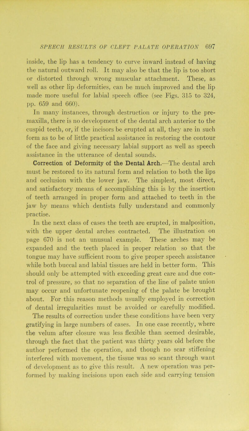 inside, the lip has a tendency to curve inward instead of having the natural outward roll. It may also be that the lip is too short or distorted through wrong muscular attachment. These, as well as other lip deformities, can be much improved and the lip made more useful for labial speech office (see Figs. 315 to 324, pp. 659 and 660). In many instances, through destruction or injury to the pre- maxilla, there is no development of the dental arch anterior to the cuspid teeth, or, if the incisors be erupted at all, they are in such form as to be of little practical assistance in restoring the contour of the face and giving necessary labial support as well as speech assistance in the utterance of dental sounds. Correction of Deformity of the Dental Arch.—The dental arch must be restored to its natural form and relation to both the lips and occlusion with the lower jaw. The simplest, most direct, and satisfactory means of accomplishing this is by the insertion of teeth arranged in proper form and attached to teeth in the jaw by means which dentists fully understand and commonly practise. In the next class of cases the teeth are erupted, in malposition, with the upper dental arches contracted. The illustration on page 670 is not an unusual example. These arches may be expanded and the teeth placed in proper relation so that the tongue may have sufficient room to give proper speech assistance while both buccal and labial tissues are held in better form. This should only be attempted with exceeding great care and due con- trol of pressure, so that no separation of the line of palate union may occur and unfortunate reopening of the palate be brought about. For this reason methods usually employed in correction of dental irregularities must be avoided or carefully modified. The results of correction under these conditions have been very gratifying in large numbers of cases. In one case recently, where the velum after closure was less flexible than seemed desirable, through the fact that the patient was thirty years old before the author performed the operation, and though no scar stiflening interfered with movement, the tissue was so scant through want of development as to give this result. A new operation was per- formed by making incisions upon each side and carrying tension