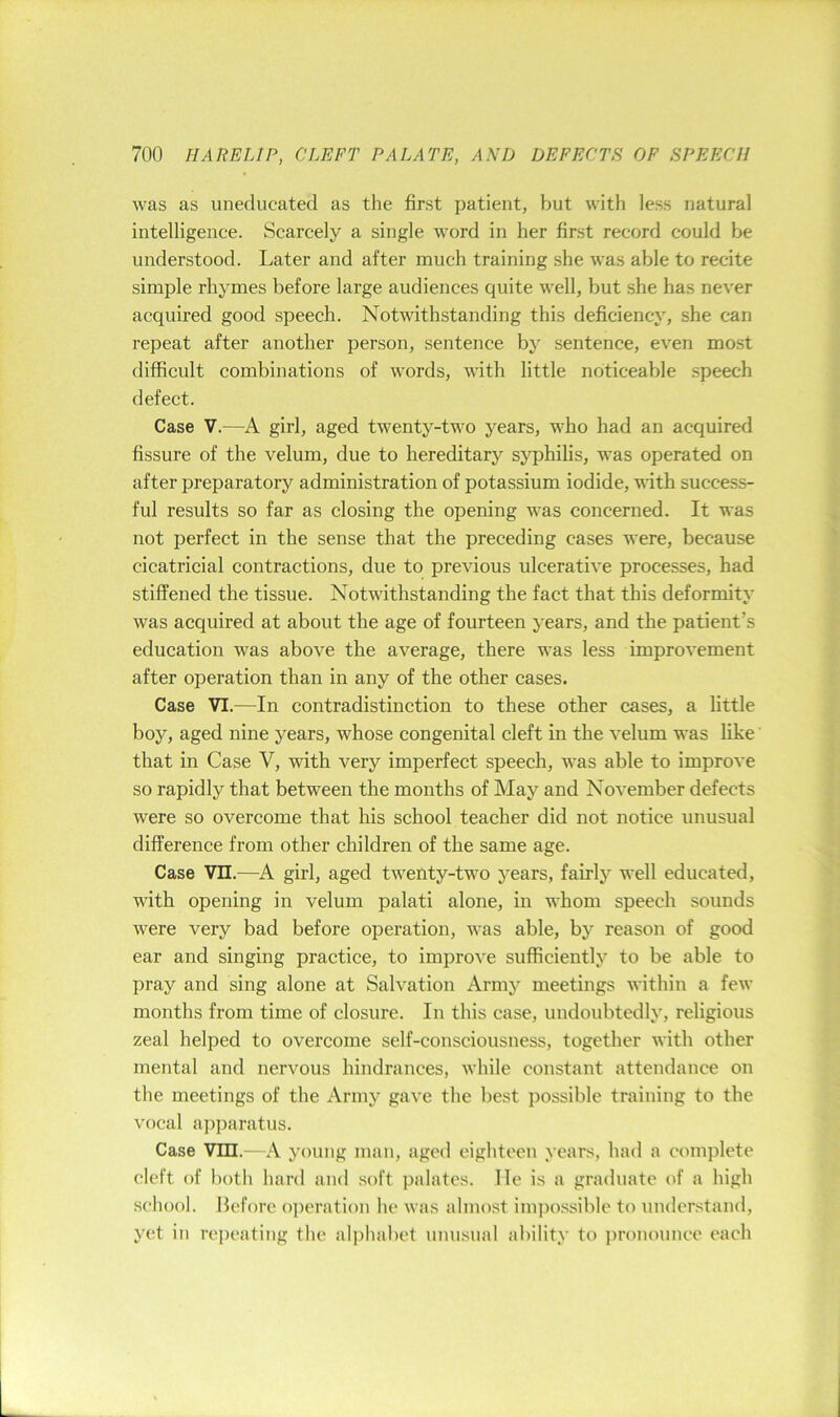 was as uneducated as the first patient, but with less natural intelligence. Scarcely a single word in her first record could be understood. Later and after much training she was able to recite simple rhymes before large audiences quite well, but she has never acquired good speech. Notwithstanding this deficiency, she can repeat after another person, sentence by sentence, even mo.st difficult combinations of words, with little noticeable speech defect. Case V.—A girl, aged twenty-two years, who had an acquired fissure of the velum, due to hereditary syphilis, was operated on after preparatory administration of potassium iodide, with success- ful results so far as closing the opening was concerned. It was not perfect in the sense that the preceding cases were, because cicatricial contractions, due to previous ulcerative processes, had stiffened the tissue. Notwithstanding the fact that this deformity was acquired at about the age of fourteen years, and the patient’s education was above the average, there was less improvement after operation than in any of the other cases. Case VI.—In contradistinction to these other cases, a little boy, aged nine years, whose congenital cleft in the velum was like' that in Case V, with very imperfect speech, was able to improve so rapidly that between the months of May and November defects were so overcome that his school teacher did not notice unusual difference from other children of the same age. Case Vn.—A girl, aged twenty-two years, fairly well educated, with opening in velum palati alone, in whom speech sounds were very bad before operation, was able, by reason of good ear and singing practice, to improve sufficiently to be able to pray and sing alone at Salvation Army meetings within a few months from time of closure. In this case, undoubtedly, religious zeal helped to overcome self-consciousness, together with other mental and nervous hindrances, while constant attendance on tlie meetings of the Army gave the best possible training to the vocal a])paratus. Case Vin.—A young man, aged eighteen years, had a complete cleft of botli hard and soft palates, lie is a graduate of a high school. Before oi)eration he was almost impossible to understand, yet in repeating the ali)habet uiUKsual ability to pronounce each