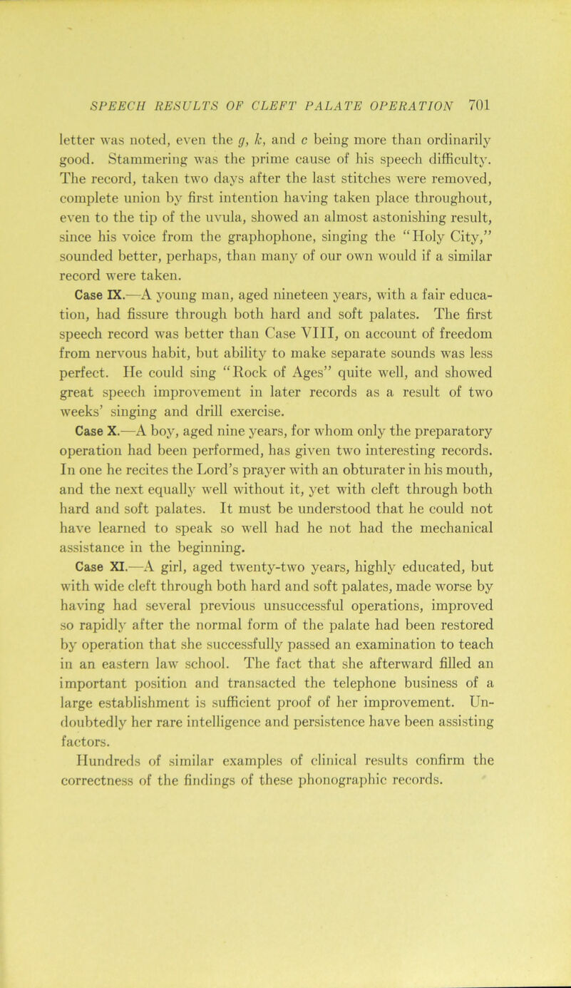 letter was noted, even the g, k, and c being more than ordinarily good. Stammering was the prime cause of his speech difficulty. The record, taken two days after the last stitches were removed, complete union by first intention having taken place throughout, even to the tip of the uvula, showed an almost astonishing result, since his voice from the graphophone, singing the “Holy City,” sounded better, perhaps, than many of our own would if a similar record were taken. Case IX.—A young man, aged nineteen years, with a fair educa- tion, had fissure through both hard and soft palates. The first speech record was better than Case VIII, on account of freedom from nervous habit, but ability to make separate sounds was less perfect. He could sing “Rock of Ages” quite well, and showed great speech improvement in later records as a result of two weeks’ singing and drill exercise. Case X.—A boy, aged nine years, for whom only the preparatory operation had been performed, has given two interesting records. In one he recites the Lord’s prayer with an obturater in his mouth, and the next equally well without it, yet with cleft through both hard and soft palates. It must be understood that he could not have learned to speak so well had he not had the mechanical assistance in the beginning. Case XI.—A girl, aged twenty-two years, highly educated, but with wide cleft through both hard and soft palates, made worse by having had several previous unsuccessful operations, improved so rapidly after the normal form of the palate had been restored by operation that she successfully passed an examination to teach in an eastern law school. The fact that she afterward filled an important position and transacted the telephone business of a large establishment is sufficient proof of her improvement. Un- doubtedly her rare intelligence and persistence have been assisting factors. Hundreds of similar examples of clinical results confirm the correctness of the findings of these phonographic records.