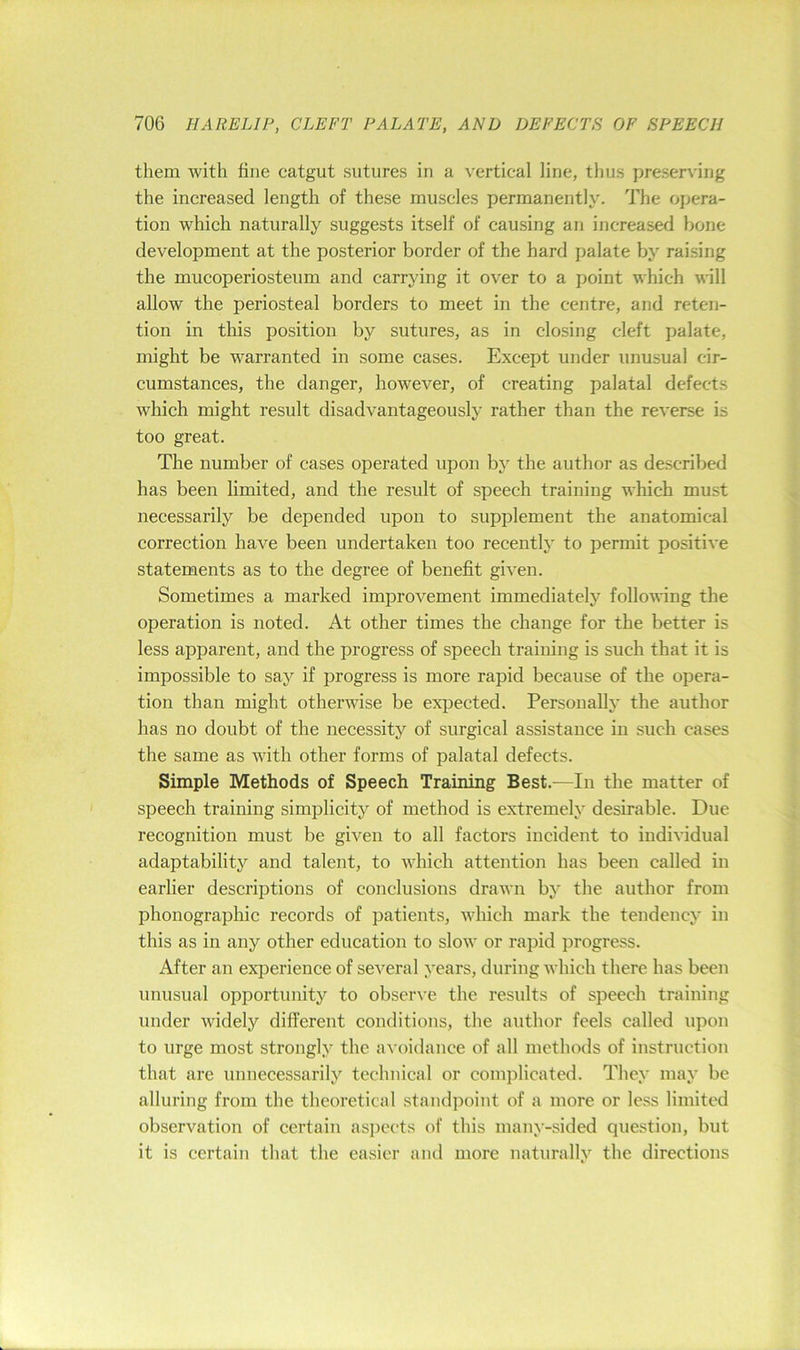 them with tine catgut sutures in a vertical line, thus preserving the increased length of these muscles permanently. The opera- tion which naturally suggests itself of causing an increased bone development at the posterior border of the hard palate by raising the mucoperiosteum and carrying it over to a point which will allow the periosteal borders to meet in the centre, and reten- tion in this position by sutures, as in closing cleft palate, might be warranted in some cases. Except under unusual cir- cumstances, the danger, however, of creating palatal defects which might result disadvantageously rather than the reverse is too great. The number of cases operated upon by the author as described has been limited, and the result of speech training which must necessarily be depended upon to supplement the anatomical correction have been undertaken too recently' to permit positive statements as to the degree of benetit given. Sometimes a marked improvement immediately following the operation is noted. At other times the change for the better is less apparent, and the progress of speech training is such that it is impossible to say if progress is more rapid because of the opera- tion than might otherwise be expected. Personally the author has no doubt of the necessity of surgical assistance in such cases the same as with other forms of palatal defects. Simple Methods of Speech Training Best.—In the matter of speech training simplicity of method is extremely desirable. Due recognition must be given to all factors incident to individual adaptability and talent, to which attention has been called in earlier descriptions of conclusions drawn by the author from phonographic records of patients, Avhich mark the tendency in this as in any other education to slow or rapid i)rogress. After an experience of several years, during which there has been unusual opportunity to observe the results of speech training under widely different conditions, the author feels called upon to urge most strongly the avoidance of all methods of instruction that are unnecessarily technical or complicated. They may be alluring from the theoretical standpoint of a more or less limited observation of certain aspects of this many-sided question, but it is certain that the easier and more naturally the directions