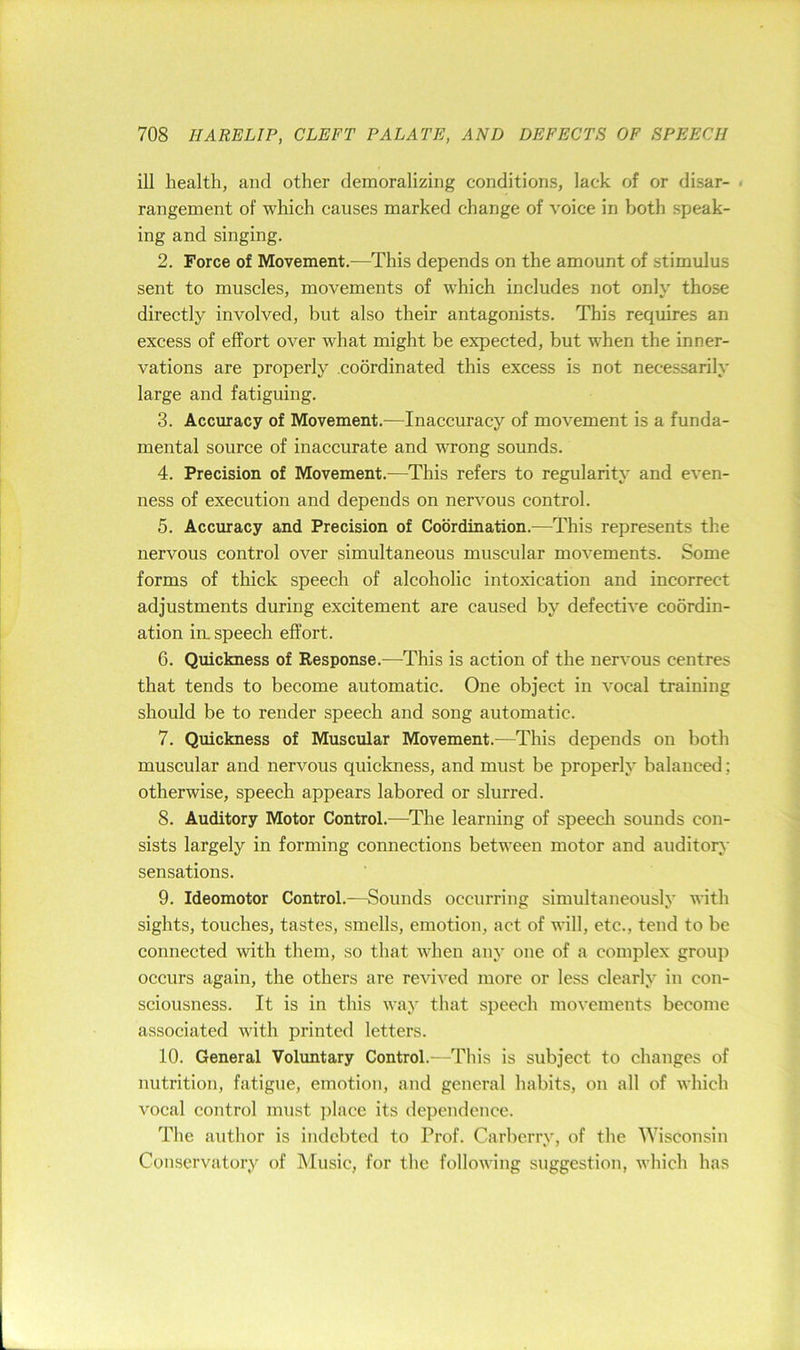 ill health, and other demoralizing conditions, lack of or disar- . rangement of which causes marked change of voice in both speak- ing and singing. 2. Force of Movement.—This depends on the amount of stimulus sent to muscles, movements of which includes not only those directly involved, but also their antagonists. This requires an excess of effort over what might be expected, but when the inner- vations are properly coordinated this excess is not necessarily large and fatiguing. 3. Accuracy of Movement.—Inaccuracy of movement is a funda- mental source of inaccurate and wrong sounds. 4. Precision of Movement.—This refers to regularity and even- ness of execution and depends on nervous control. 5. Accuracy and Precision of Coordination.—This represents the nervous control over simultaneous muscular movements. Some forms of thick speech of alcoholic intoxication and incorrect adjustments during excitement are caused by defective coordin- ation in. speech effort. 6. Quickness of Response.—This is action of the nervous centres that tends to become automatic. One object in vocal training should be to render speech and song automatic. 7. Quickness of Muscular Movement.—This depends on both muscular and nervous quickness, and must be properly balanced; otherwise, speech appears labored or slurred. 8. Auditory Motor Control.—^The learning of speech sounds con- sists largely in forming connections between motor and auditory sensations. 9. Ideomotor Control.—Sounds occurring simultaneously with sights, touches, tastes, smells, emotion, act of will, etc., tend to be connected with them, so that when any one of a complex group occurs again, the others are revived more or less clearly in con- sciousness. It is in this way that speech movements become associated with printed letters. 10. General Volimtary Control.—This is subject to changes of nutrition, fatigue, emotion, and general habits, on all of which vocal control must ])lace its dependence. The author is indebted to Prof. Carberry, of the Wisconsin Conservatory of Music, for the following suggestion, which has