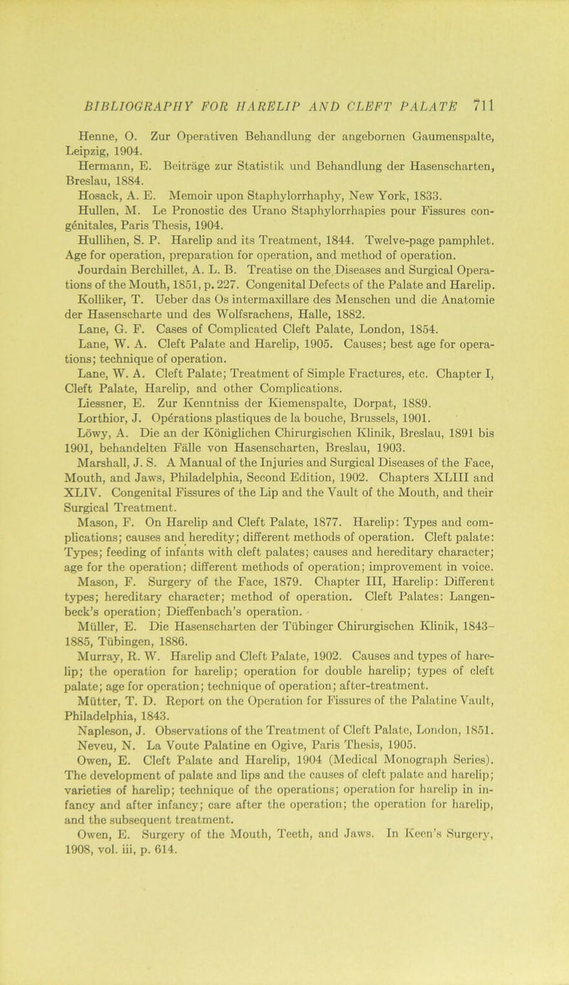 Henne, O. Zur Operativen Behandlung der angebornen Gaumenspalte, Leipzig, 1904. Hermann, E. Bcitriige zur Statistik uiid Behandlung der Hasenscharten, Breslau, 1884. Hosack, A. E. Memoir upon Staphylorrhaphy, New York, 1833. Hullen, M. Le Pronostic des Urano Staphylorrhapies pour Fissures con- g6nitales, Paris Thesis, 1904. Hullihen, S. P. Harelip and its Treatment, 1844. Twelve-page pamphlet. Age for operation, preparation for operation, and method of operation. Joindain Berchillet, A. L. B. Treatise on the.Diseases and Surgical Opera- tions of the Mouth, 1851, p. 227. Congenital Defects of the Palate and Harelip. Kolliker, T. Ueber das Os intermaxillare des Menschen und die Anatomie der Hasenscharte und des Wolfsrachens, Halle, 1882. Lane, G. F. Cases of Complicated Cleft Palate, London, 1854. Lane, W. A. Cleft Palate and Harelip, 1905. Causes; best age for opera- tions; technique of operation. Lane, W. A. Cleft Palate; Treatment of Simple Fractures, etc. Chapter I, Cleft Palate, Harelip, and other Complications. Liessner, E. Zur Kenntniss der Kiemenspalte, Dorpat, 1889. Lorthior, J. Operations plastiques de la bouche, Brussels, 1901. Lowy, A. Die an der Koniglichen Chirurgischen Klinik, Breslau, 1891 bis 1901, behandelten Falle von Hasenscharten, Breslau, 1903. Marshall, J. S. A Manual of the Injuries and Surgical Diseases of the Face, Mouth, and Jaws, Philadelphia, Second Edition, 1902. Chapters XLIII and XLIV. Congenital Fissures of the Lip and the Vault of the Mouth, and their Surgical Treatment. Mason, F. On Harelip and Cleft Palate, 1877. Harelip: Types and com- plications; causes and heredity; different methods of operation. Cleft palate; Types; feeding of infants with cleft palates; causes and hereditary character; age for the operation; different methods of operation; improvement in voice. Mason, F. Surgery of the Face, 1879. Chapter III, Harelip: Different types; hereditary character; method of operation. Cleft Palates: Langen- beck’s operation; Dieffenbach’s operation. Muller, E. Die Hasenscharten der Tiibinger Chirurgischen Klinik, 1843- 1885, Tubingen, 1886. Murray, R. W. Harelip and Cleft Palate, 1902. Causes and types of hare- lip; the operation for harelip; operation for double harelip; types of cleft palate; age for operation; technique of operation; after-treatment. Mutter, T. D. Report on the Operation for Fissures of the Palatine Vault, Philadelphia, 1843. Napleson, J. Observations of the Treatment of Cleft Palate, London, 1851. Neveu, N. La Voute Palatine en Ogive, Paris Thesis, 1905. Owen, E. Cleft Palate and Harelip, 1904 (Medical Monograph Series). The development of palate and lips and the causes of cleft palate and harelip; varieties of harelip; technique of the operations; operation for harelip in in- fancy and after infancy; care after the operation; the operation for harelip, and the subsequent treatment. Owen, E. Surgery of the Mouth, Teeth, and Jaws. In Keen’s Surgery, 1908, vol. iii, p. 614.