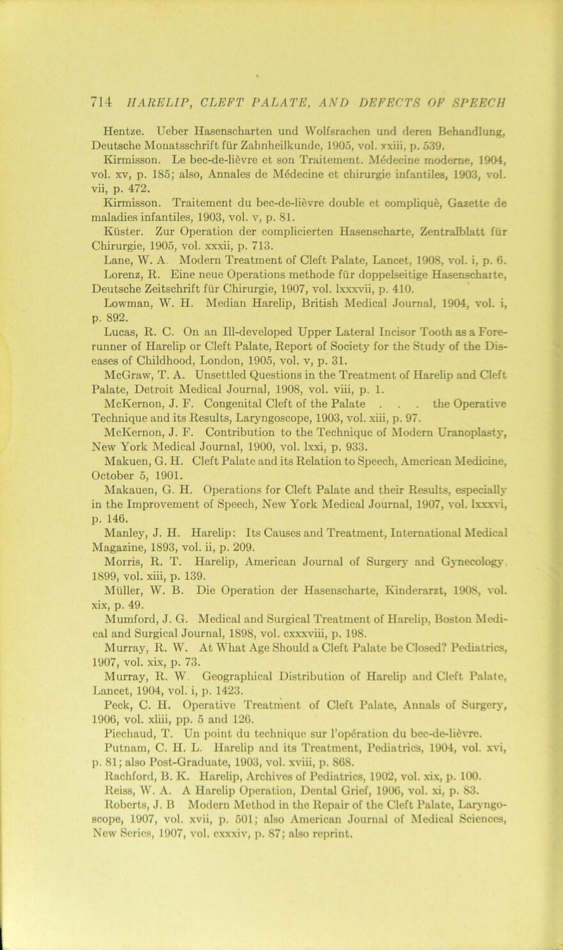 Hentze. Ueber Hasenscharten und Wolfsrachen und deren Behandlung, Deutsche Monatsschrift fiir Zahnheilkunde, 1905, vol. xxiii, p. 539. Kirmisson. Le bec-de-li6vre et son Traitement. M6decine moderne, 1904, vol. XV, p. 185; also, Annales de Mddecine et chirurgie infantiles, 1903, vol. vii, p. 472. Kirmisson. Traitement du bec-de-li5vre double et compliquS, Gazette de maladies infantiles, 1903, vol. v, p. 81. Kiister. Zur Operation der complicierten Hasenscharte, Zentralblatt fiir Chirurgie, 1905, vol. xxxii, p. 713. Lane, W. A. Modern Treatment of Cleft Palate, Lancet, 1908, vol. i, p. 6. Lorenz, R. Eine neue Operations methode fiir doppelseitige Hasenschaite, Deutsche Zeitschrift fiir Chirurgie, 1907, vol. Ixxxvii, p. 410. Lowman, W. H. Median Harelip, British Medical Journal, 1904, vol. i, p. 892. Lucas, R. C. On an Ill-developed Upper Lateral Incisor Tooth as a Fore- runner of Harelip or Cleft Palate, Report of Society for the Study of the Dis- eases of Childhood, London, 1905, vol. v, p. 31. McGraw, T. A. Unsettled Questions in the Treatment of Harehp and Cleft Palate, Detroit Medical Journal, 1908, vol. viii, p. 1. McKernon, J. F. Congenital Cleft of the Palate . . . the Operative Technique and its Results, Laryngoscope, 1903, vol. xiii, p. 97. McKernon, J. F. Contribution to the Technique of Modern Uranoplasty, New York Medical Journal, 1900, vol. Ixxi, p. 933. Makuen, G. H. Cleft Palate and its Relation to Speech, American Medicine, October 5, 1901. Makauen, G. H. Operations for Cleft Palate and their Results, especially in the Improvement of Speech, New York Medical Journal, 1907, vol. lxxx\'i, p. 146. Manley, J. H. Harelip: Its Causes and Treatment, International Medical Magazine, 1893, vol. ii, p. 209. Morris, R. T. Harehp, American Journal of Surgery and Gynecologj’ 1899, vol. xiii, p. 139. Muller, W. B. Die Operation der Hasenscharte, Kinderarzt, 1908, vol. xix, p. 49. Mumford, J. G. Medical and Surgical Treatment of Harelip, Boston Medi- cal and Surgical Journal, 1898, vol. cxxxviii, p. 198. Murray, R. W. At What Age Should a Cleft Palate be Closed? Pediatrics, 1907, vol. xix, p. 73. Murray, R. W. Geographical Distribution of Harelip and Cleft Palate, Lancet, 1904, vol. i, p. 1423. Peck, C. H. Operative Treatment of Cleft Palate, Annals of Surger3’, 1906, vol. xliii, pp. 5 and 126. Piechaud, T. Un point du technique sur reparation du bec-de-lidvre. Putnam, C. H. L, Harelip and its Treatment, Pediatrics, 1904, vol. xvi, p. 81; also Post-Graduate, 1903, vol. xviii, p. 868. Rachford, B. K. Harelip, Archives of Pediatrics, 1902, vol. xix, p. 100. Reiss, W. A. A Harelip Operation, Dental Grief, 1906, vol. xi, p. 83. Roberts, J. B Modern Method in the Repair of the Cleft Palate, Larj ngo- scope, 1907, vol. xvii, p. 501; also American Journal of Medical Sciences, New Series, 1907, vol. cxxxiv, p. 87; also reprint.