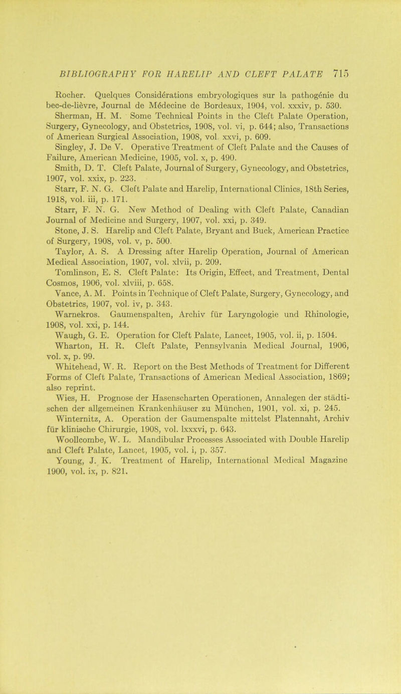 Rocher. Quelques Considerations embryologiques sur la pathogenie du bec-de-lievre, Journal de M6decine de Bordeaux, 1904, vol. xxxiv, p. 530. Sherman, H. M. Some Technical Points in the Cleft Palate Operation, Surgery, Gynecology, and Obstetrics, 1908, vol. vi, p. 644; also. Transactions of American Surgical Association, 1908, vol. xxvi, p. 609. Singley, J. De V. Operative Treatment of Cleft Palate and the Causes of Failure, American Medicine, 1905, vol. x, p. 490. Smith, D. T. Cleft Palate, Journal of Surgery, Gynecology, and Obstetrics, 1907, vol. xxix, p. 223. Starr, F. N. G. Cleft Palate and Harelip, International Clinics, 18th Series, 1918, vol. iii, p. 171. Starr, F. N. G. New Method of Dealing with Cleft Palate, Canadian Journal of Medicine and Surgery, 1907, vol. xxi, p. 349. Stone, J. S. Harelip and Cleft Palate, Bryant and Buck, American Practice of Surgerj', 1908, vol. v, p. 500. Taylor, A. S. A Dressing after Harelip Operation, Journal of American Medical Association, 1907, vol. xlvii, p. 209. Tomlinson, E, S. Cleft Palate: Its Origin, Effect, and Treatment, Dental Cosmos, 1906, vol. xlviii, p. 658. Vance, A. M. Points in Technique of Cleft Palate, Surgery, Gynecology, and Obstetrics, 1907, vol. iv, p. 343. Warnekros. Gaumenspalten, Archiv fiir Laryngologie und Rhinologie, 1908, vol. xxi, p. 144. Waugh, G. E. Operation for Cleft Palate, Lancet, 1905, vol. ii, p. 1504. Wharton, H. R. Cleft Palate, Pennsylvania Medical Journal, 1906, vol. X, p. 99. Whitehead, W. R. Report on the Best Methods of Treatment for Different Forms of Cleft Palate, Transactions of American Medical Association, 1869; also reprint. Wies, H. Prognose der Hasenscharten Operationen, Annalegen der stadti- schen der allgemeinen Krankenhauser zu Miinchen, 1901, vol. xi, p. 245. Wintemitz, A. Operation der Gaumenspalte mittelst Platennaht, Archiv fiir klinische Chirurgie, 1908, vol. Ixxxvi, p. 643. WooUcombe, W. L. Mandibular Processes Associated with Double Harelip and Cleft Palate, Lancet, 1905, vol. i, p. 357. Young, J. K. Treatment of Harelip, International Medical Magazine 1900, vol. ix, p. 821.