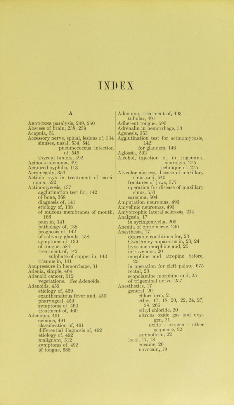 INDEX A Abducens paxalysis, 249, 250 Abscess of brain, 238, 239 Acapnia, 51 Accessory nerve, spinal, lesions of, 334 sinuses, nasal, 534, 541 pneumococcus infection of, 545 thyroid tumors, 492 Acinous adenoma, 491 Acquired syphilis, 113 Acromegaly, 354 Actinic rays in treatment of carci- noma, 522 Actinomycosis, 137 agglutination test for, 142 of bone, 368 diagnosis of, 141 etiology of, 138 of mucous membranes of mouth, 166 pain in, 141 pathology of, 138 prognosis of, 142 of salivary glands, 458 symptoms of, 139 of tongue, 584 treatment of, 142 sulphate of copper in, 143 trismus in, 141 Acupressure in hemorrhage, 31 Adenia, simple, 464 Adenoid cancer, 512 vegetations. See Adenoids. Adenoids, 459 etiology of, 459 exanthematous fever and, 459 pharyngeal, 459 symptoms of, 460 treatment of, 460 Adenoma, 491 acinous, 491 classification of, 491 differential diagnosis of, 492 etiology of, 492 malignant, 512 symptoms of, 492 of tongue, 588 Adenoma, treatment of, 493 tubular, 491 Adherent tongue, 596 Adrenalin in hemorrhage, 33 Agenesis, 353 Agglutination test for actinomycosis, 142 for glanders, 146 Aglossia, 592 Alcohol, injection of, in trigeminal nem-algia, 275 technique of, 275 Alveolar abscess, disease of maxillary sinus and, 540 fractures of jaws, 377 operation for disease of maxillary sinus, 553 sarcoma, 504 Amputation neuromas, 493 Amyelinic neuromas, 493 Amyotrophic lateral sclerosis, 214 Analgesia, 17 in syringomyelia, 209 Anemia of optic nerve, 246 Anesthesia, 17 desirable conditions for, 23 Gwathmey apparatus in, 23, 24 hyoscine morphine and, 25 intravenous, 20 morphine and atropine before, 25 in operation for cleft palate, 675 rectal, 20 scopolamine morphine and, 25 of trigeminal nerve, 257 Anesthetics, 17 general, 20 chloroform, 21 ether, 17, 18, 20, 22, 24, 27, 28, 265 ethyl chloride, 20 nitrous oxide gas and oxy- gen, 21 oxide - oxygen - ether sequence, 22 somnoform, 22 local, 17, 18 cucaine, 20 novocain, 19