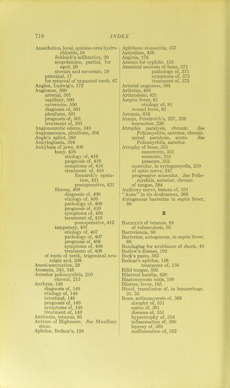 Anesthetics, local, quinine-urea hydro- chloride, 19 Schleich’s infiltration, 20 scopolamine, partial, for aged, 20 stovain and novocain, 19 principal, 17 for removal of impacted teeth, 67 Angina, Ludwig’s, 172 Angiomas, 500 arterial, 501 capillary, 500 cavernous, 500 diagnosis of, 501 plexiform, 501 prognosis of, 501 treatment of, 501 Angioneurotic edema, 348 Angiosarcoma, plexiform, 504 Angle’s splint, 388 Ankyloglossia, 594 Ankylosis of jaws, 406 bony, 416 etiology of, 416 prognosis of, 418 symptoms of, 416 treatment of, 418 Esmarch’s opera- tion, 421 postoperative, 421 fibrous, 409 diagnosis of, 409 etiology of, 409 patholo^ of, 409 prognosis of, 410 sjunptoms of, 409 treatment of, 410 postoperative, 412 temporary, 407 etiology of, 407 pathology of, 407 prognosis of, 408 symptoms of, 408 treatment of, 408 of roots of teeth, trigeminal neu- ralgia and, 308 Anoci-association, 29 Anosmia, 245, 246 Anterior pohomyelitis, 210 chronic, 213 Anthrax, 148 diagnosis of, 149 etiology of, 148 intestinal, 148 prognosis of, 149 symptoms of, 148 treatment of, 149 Antitoxin, tetanus, 93 Antrum of Highmore. Sec Maxillary sinus. Aphth®, Bednar’s, 158 Aphthoas stomatitis, 1.57 Aptyalism, 456 Argyria, 176 Arsenic for syphilis, 135 Arsenical necrosis of bone, 371 pathology of, 371 symptoms of, 372 treatment of, 372 Arterial angiomas, 501 Arthritis, 405 Arthrodesis, 421 Aseptic fever, 81 etiology of, 81 wound fever, 81 Astomia, 616 Ataxia, Friedreich’s, 227, 228 locomotor, 226 Atrophic paralysis, chronic. See Poliomyelitis, anterior, chronic, spinal paralysis, acute. See Poliomyelitis, anterior. Atrophy of bone, 351 concentric, 351 eccentric, 351 pressure, 352 muscular, in syringomj-elia, 210 of optic nerve, 247 progressive muscular. See Poho- myelitis, anterior, chronic, of tongue, 584 Auditory nerve, lesions of, 331 “Aura” in tic douloureux, 268 Autogenous bacterins in septic fever, 88 B Bacillus of tetanus, 88 of tuberculosis, 93 Bacteriemia, 80 Bacterins, autogenous, in septic fever, 88 Bandaging for avoidance of shock, 49 Barlow’s disease, 192 Beck’s paste, 563 Bednar’s aphth®, 158 treatment of, 158 Bifid tongue, 592 Bilateral harelip, 620 Blastomycosis cutis, 199 Blisters, fever, 185 Blood, transfusion of, in hemorrhage, 31, 33 Bone, actinomycosis of, 368 atrophy of, 351 caries of, 361 diseases of, 351 hypertrophy of, 354 inflammation of, 360 leprosy of, 369 malformation of, 352