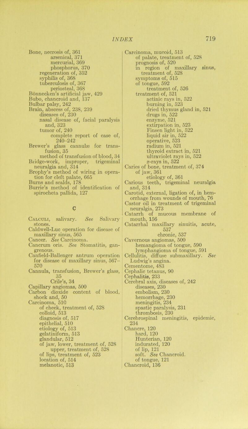 Bone, necrosis of, 361 arsenical, 371 mercurial, 369 phosphorus, 370 regeneration of, 352 syphihs of, 368 tuberculosis of, 367 periosteal, 368 Bonnecken’s artificial jaw, 429 Bubo, chancroid and, 137 Bulbar palsy, 242 Brain, abscess of, 238, 239 diseases of, 230 nasal disease of, facial paralysis and, 323 tumor of, 240 complete report of case of, 240-242 Brewer’s glass cannulie for trans- fusion, 35 method of transfusion of blood, 34 Bridge-work, improper, trigeminal neuralgia and, 314 Brophy’s method of waring in opera- tion for cleft palate, 665 Burns and scalds, 178 Burrie’s method of identification of spirocheta pallida, 127 C Calculi, salivary. See Salivary stones. Caldwell-Luc operation for disease of maxillary sinus, 565 Cancer. See Carcinoma. Cancrum oris. See Stomatitis, gan- grenous. Canfield-Ballenger antrum operation for disease of maxillary sinus, 567- 570 Cannula, transfusion, Browser’s glass, 35 Crile’s, 34 Capillary angiomas, 500 Carbon dioxide content of blood, .shock and, 50 Carcinoma, 510 of cheek, treatment of, 528 colloid, .513 diagnosis of, 517 epithelial, 510 etiology of, 513 gelatiniform, 513 glandular, 512 of jaw, lower, treatment of, 528 upper, treatment of, 528 of lips, treatment of, 523 location of, 514 melanotic, 513 Carcinoma, mucoid, 513 of palate, treatment of, 528 prognosis of, 520 in region of maxillary sinus, treatment of, 528 symptoms of, 515 of tongue, 592 treatment of, 526 treatment of, 521 actinic rays in, 522 burning in, 523 dried thymus gland in, 521 drugs in, 522 enzyme, 521 extirpation in, 523 Finsen light in, 522 liquid air in, 522 operative, 523 radium in, 521 thyroid extract in, 521 ultraviolet rays in, 522 a:-rays in, 522 Caries of bone, treatment of, 374 of jaw, 361 etiology of, 361 Carious teeth, trigeminal neuralgia and, 314 Carotid, external, ligation of, in hem- orrhage from wounds of mouth, 76 Castor oil in treatment of trigeminal neuralgia, 273 Catarrh of mucous membrane of mouth, 156 Catarrhal maxillary sinuitis, acute, 537 chronic, 537 Cavernous angiomas, 500 hemangioma of tongue, 590 lymphangioma of tongue, 591 Cellulitis, diffuse submaxillary. See Ludwig’s angina. Cementome, 483 Cephalic tetanus, 90 Cephalitis, 233 Cerebral axis, diseases of, 242 diseases, 230 embolism, 230 hemorrhage, 230 meningitis, 234 spastic paralysis, 231 thrombosis, 230 Cerebrospinal meningitis, epidemic, 234 Chancre, 120 hard, 120 Hunterian, 120 indurated, 120 of lip, 121 soft. See Chancroid, of tongue, 121 Chancroid, 136