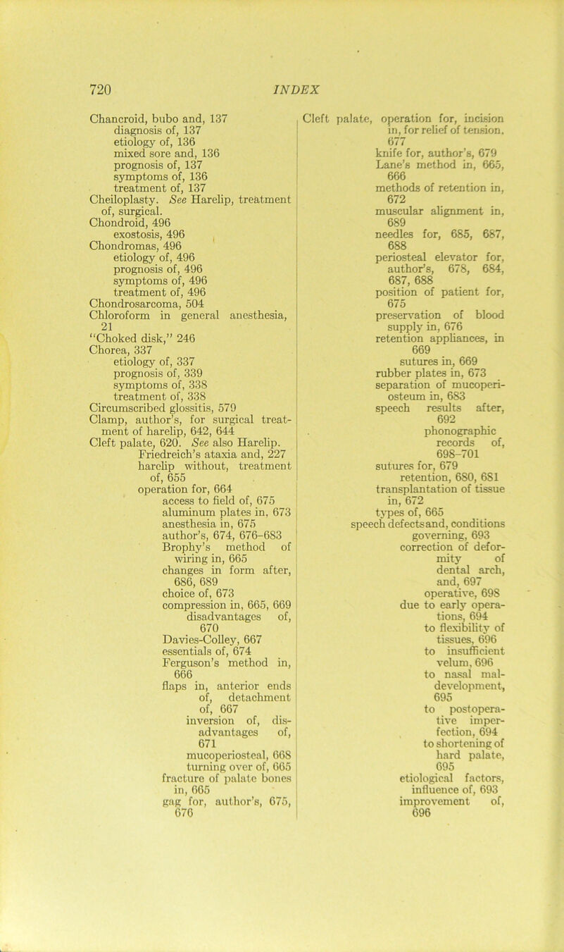 Chancroid, bubo and, 137 diagnosis of, 137 etiology of, 136 mixed sore and, 136 prognosis of, 137 symptoms of, 136 treatment of, 137 Cheiloplasty. See Harelip, treatment of, surgical. Chondroid, 496 exostosis, 496 ^ Chondromas, 496 etiology of, 496 prognosis of, 496 symptoms of, 496 treatment of, 496 Chondrosarcoma, 504 Chloroform in general anesthesia, 21 “Choked disk,” 246 Chorea, 337 etiology of, 337 prognosis of, 339 symptoms of, 338 treatment of, 338 Circumscribed glossitis, 579 Clamp, author’s, for surgical treat- ment of harelip, 642, 644 Cleft palate, 620. See also Harelip. Friedreich’s ataxia and, 227 harehp without, treatment of, 655 operation for, 664 access to field of, 675 aluminum plates in, 673 anesthesia in, 675 author’s, 674, 676-683 Brophy’s method of wiring in, 665 changes in form after, 686, 689 choice of, 673 compression in, 665, 669 disadvantages of, 670 Davies-Colley, 667 essentials of, 674 Ferguson’s method in, 666 flaps in, anterior ends of, detachment of, 667 inversion of, dis- advantages of, 671 mucoperiosteal, 668 turning over of, 665 fracture of palate bones in, 665 gag for, author’s, 675, 676 Cleft palate, operation for, incision in, for relief of tension. 677 knife for, author’s, 679 Lane’s method in, 665, 666 methods of retention in, 672 muscular alignment in, 689 needles for, 685, 687, 688 periosteal elevator for, author’s, 678, 684, 687, 688 position of patient for, 675 preserv’^ation of blood supply in, 676 retention appliances, in 669 sutures in, 669 rubber plates in, 673 separation of mucoperi- osteum in, 683 speech results after, 692 phonographic records of, 698-701 sutimes for, 679 retention, 680, 681 transplantation of tissue in, 672 types of, 665 speech defects and, conditions governing, 693 correction of defor- mity of dental arch, and, 697 operative, 698 due to early opera- tions, 694 to flexibility of tissues, 696 to insufficient velum, 696 to nasal mal- development, 695 to postopera- tive imper- fection, 694 to shortening of hard palate, 695 etiological factors, influence of, 693 improvement of, 696
