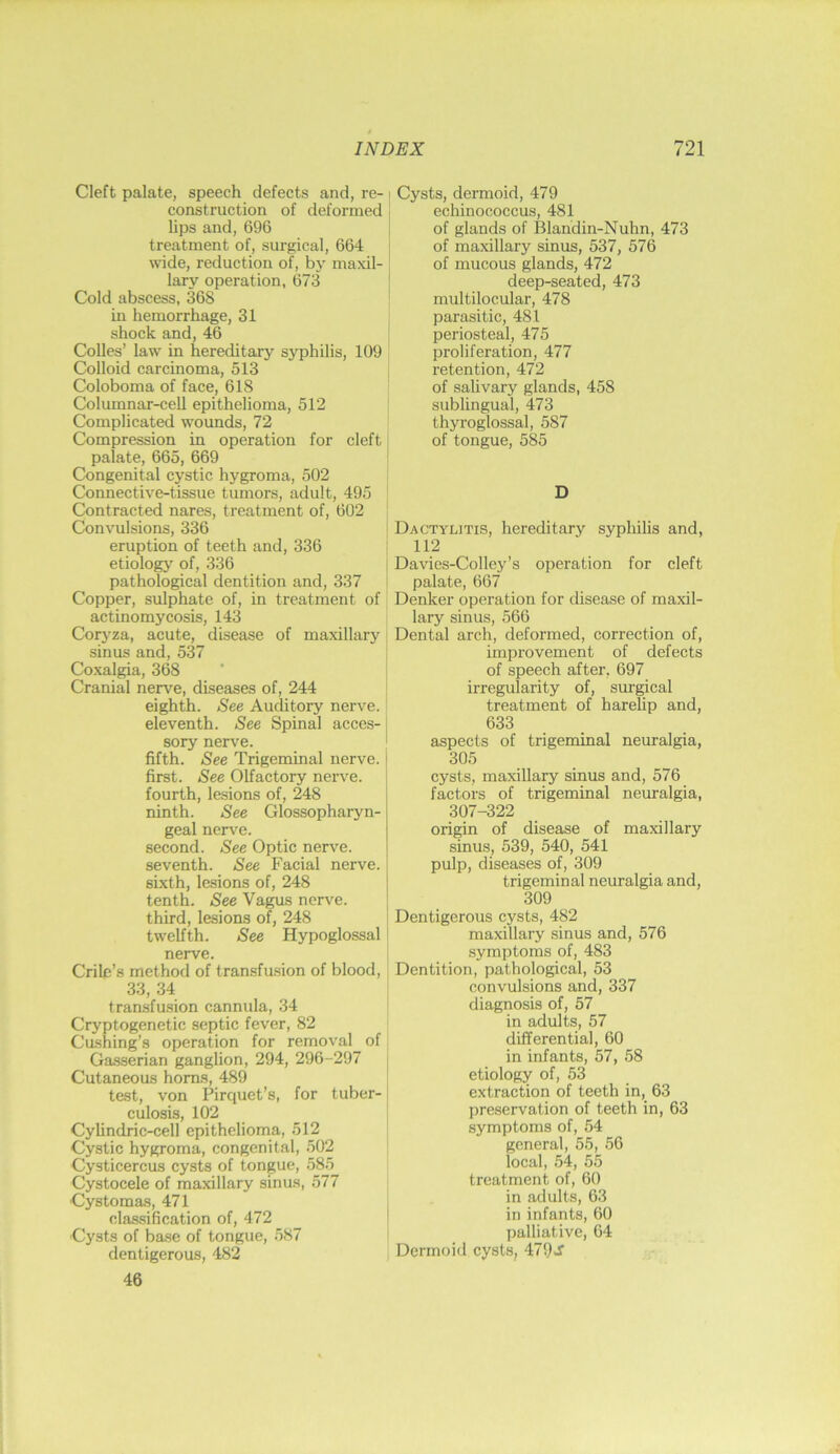 Cleft palate, speech defects and, re- i construction of deformed lips and, 696 treatment of, surgical, 664 wide, reduction of, by maxil- lary operation, 673 ' Cold abscess, 368 ! in hemorrhage, 31 shock and, 46 Codes’ law in hereditary syphilis, 109 Colloid carcinoma, 513 Coloboma of face, 618 Columnar-cell epithelioma, 512 Complicated wounds, 72 Compression in operation for cleft' palate, 665, 669 Congenital cystic hygroma, 502 Connective-tissue tumors, adult, 495 Contracted nares, treatment of, 602 Con\uilsions, 336 j eruption of teeth and, 336 etiology of, 336 pathological dentition and, 337 Copper, sulphate of, in treatment of actinomycosis, 143 Cor3'za, acute, disease of maxillary sinus and, 537 , Coxalgia, 368 Cranial nerv^e, diseases of, 244 j eighth. See Auditory nerve, eleventh. See Spinal acces- j sory nerve. ! fifth. See Trigeminal nerve, first. See Olfactory nerve, fourth, lesions of, 248 ninth. See Glossopharyn- geal nerve. second. See Optic nerve, seventh. See Facial nerve. | sixth, lesions of, 248 j tenth. See Vagus nerv^e. ' third, lesions of, 248 | twelfth. See Hypoglossal i nerve. Crile’s method of transfusion of blood, 33, 34 transfusion cannula, 34 Cryptogenetic septic fever, 82 Cushing’s operation for removal of Gasserian ganglion, 294, 296-297 ; Cutaneous horns, 489 test, von Pirquet’s, for tuber-: culosis, 102 [ Cylindric-cell epithelioma, 512 ' Cystic hygroma, congenital, 502 Cysticercus cysts of tongue, 585 Cystocele of maxillary sinus, 577 Cystomas, 471 classification of, 472 I Cysts of base of tongue, 587 dentigerous, 482 46 Cysts, dermoid, 479 ecliinococcus, 481 of glands of Blandin-Nuhn, 473 of maxillary sinus, 537, 576 of mucous glands, 472 deep-seated, 473 multilocular, 478 parasitic, 481 periosteal, 475 proliferation, 477 retention, 472 of salivary glands, 458 sublingual, 473 thyroglossal, 587 of tongue, 585 D Dactylitis, hereditary sypliilis and, 112 Davies-Colley’s operation for cleft palate, 667 Denker operation for disease of maxil- lary sinus, 566 Dental arch, deformed, correction of, improvement of defects of speech after, 697 irregularity of, sui'^cal treatment of harelip and, 633 aspects of trigeminal neuralgia, 305 cysts, maxillary sinus and, 576 factoi’s of trigeminal neuralgia, 307-322 origin of disease of maxillary sinus, 539, 540, 541 pulp, diseases of, 309 trigeminal neuralgia and, 309 Dentigerous cysts, 482 maxillary sinus and, 576 symptoms of, 483 Dentition, pathological, 53 convulsions and, 337 diagnosis of, 57 in adults, 57 differential, 60 in infants, 57, 58 etiology of, 53 extraction of teeth in, 63 preservation of teeth in, 63 symptoms of, 54 general, 55, 56 local, 54, 55 treatment of, 60 in adults, 63 in infants, 60 palliative, 64 Dermoid cysts, 479J'