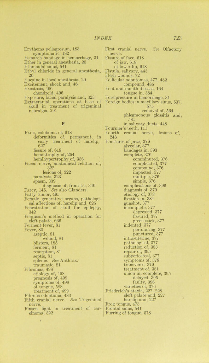 Erythema pellagrosum, 183 symptomatic, 182 Esmarch bandage in hemorrhage, 31 Ether in general anesthesia, 20 Ethmoidal sinus, 541 Ethyl chloride in general anesthesia, 20 Eucaine in local anesthesia, 20 Excitement, shock and, 46 Exostosis, 496 chondroid, 496 Exposure, facial paralysis and, 323 Extracranial operations at base of skull in treatment of trigeminal neuralgia, 291 F Face, coloboma of, 618 deformities of, permanent, in early treatment of harelip, 627 fissure of, 618 hemiatrophy of, 254 hemihypertrophy of, 356 Facial nerve, anatomical relation of, 322 lesions of, 322 paralysis, 323 spasm, 339 diagnosis of, from tic, 340 Farcy, 145. See also Glanders. Fatty tumor, 495 J'emale generative organs, pathologi- cal affections of, harelip and, 625 Fenestration of skull for epilepsy, 342 Ferguson’s method in operation for cleft palate, 666 Ferment fever, 81 Fever, 80 a.septic, 81 wound, 81 blisters, 185 ferment, 81 resorption, 81 septic, 81 splenic. See Anthrax, traumatic, 81 Fibromas, 498 etiology of, 498 prognosis of, 499 symptoihs of, 498 of tongue, 588 treatment of, 499 Fibrous odontoma, 483 Fifth cranial nerve. See Trigeminal nerve. Finsen light in treatment of car- cinoma, 522 First cranial nerve. See Olfactory nerve. Fissure of face, 618 of jaw, 618 of lower lip, 618 Fistula, salivary, 445 Flesh wounds, 72 Follicular odontomas, 477, 482 compound, 485 Foot-and-mouth disease, 164 tongue in, 584 Forcipressure in hemorrhage, 31 Foreign bodies in maxillary sinus, 537, 575 removal of, 564 phlegmonous glossitis and, 581 in salivary ducts, 448 Fommier’s teeth. 111 Fourth cranial nerve, lesions of, 248 Fractures of jaws, 376 alveolar, 377 bandages in, 393 complete, 376 comminuted, 376 complicated, 377 compound, 376 impacted, 377 multiple, 376 simple, 376 complications of, 396 diagnosis of, 379 etiology of, 378 fixation in, 384 gunshot, 377 incomplete, 377 depressed, 377 fissured, 377 green-stick, 377 indented, 377 perforating, 377 punctured, 377 intra-uterine, 377 pathological, 377 reduction of, 383 repair of, 395 subperiosteal, 377 symptoms of, 378 transverse, 379 treatment of, 381 union in, complete, 395 delayed, 395 faulty, 396 varieties of, 376 Friedreich’s ataxia, 227, 228 cleft palate and, 227 harelip and, 227 Frog tongue, 473 Frontal sinus, .541 Furring of tongue, 578