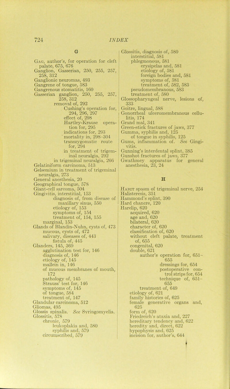 G Gag, author’s, for operation for cleft palate, 675, 676 Ganglion, Gasserian, 250, 255, 257, 258, 312 Ganglionic neuromas, 493 Gangrene of tongue, 583 Gangrenous stomatitis, 160 Gasserian ganglion, 250, 255, 257, 258, 312 removal of, 292 Cushing’s operation for, 294, 296, 297 effect of, 298 Hartley-Kjause opera- tion for, 295 indications for, 293 ' mortality in, 298-304 transzygomatic route for, 294 in treatment of trigem- inal neuralgia, 292 in trigeminal neuralgia, 266 Gelatiniform carcinoma, 513 Gelsemium in treatment of trigeminal neuralgia, 273 General anesthesia, 20 Geographical tongue, 578 Giant-cell sarcoma, 504 Gingivitis, interstitial, 153 diagnosis of, from disease of maxillary sinus, 550 etiology of, 153 symptoms of, 154 treatment of, 154, 155 marginal, 153 Glands of Blandin-Nuhn, cysts of, 473 mucous, cysts of, 472 salivary, diseases of, 443 fistula of, 445 Glanders, 145, 369 agglutination test for, 146 diagnosis of, 146 etiology of, 145 mallein in, 146 of mucous membranes of mouth, 172 pathology of, 145 Strauss’ test for, 146 symptoms of, 145 of tongue, 584 treatment of, 147 Glandular carcinoma, 512 Gliomas, 495 Glossis spinalis. See Syringomyelia. Glossitis, 578 chronic, 579 loukoiilakia and, 580 syphilis and, 579 circumscribed, 579 Glo.s.siti.s, diagnosis of, 580 interstitial, 581 phlegmonous, 581 erysipelas and, 581 etiology of, 581 foreign bodies and, 581 symptoms of, 581 treatment of, 582, 583 pseudomembranous, 583 treatment of, 580 Glossopharjmgeal nerve, lesions of, 333 Goitre, lingual, 588 I Gonorrheal ulceromembranous cellu- litis, 174 Grand mal, 341 Green-stick fractures of jaws, 377 Gumma, syphilis and, 125 of tongue in syphilis, 125 Gums, inflammation of. See Gingi- vitis. Gunning’s interdental splint, 385 Gunshot fractures of jaws, 377 Gwathmey apparatus for general anesthesia, 23, 24 H Habit spasm of trigeminal nerve, 254 Halisteresis, 351 Hammond’s splint, 390 Hard chancre, 120 Harehp, 620 acquired, 620 age and, 620 bilateral, 620 character of, 620 classification of, 620 without cleft palate, treatment of, 655 congenital, 620 double, 621 author’s operation for, 651- 655 dressings for, 654 postoperative con- trol strips for, 654 technique of, 651- 655 treatment of, 649 etiology of, 621 family histories of, 625 female generative organs and, 625 form of, 620 Friedreich’s at.axia and, 227 hereditary tendency and, 622 heredity and, direct, 622 hypo])hysis .and, 625 incision for, author’s, 644 f