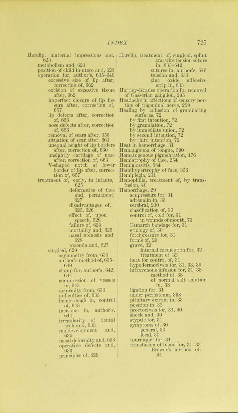Harelip, maternal impressions and, 62;t metabolism and, 623 position of child in utero and, 623 ' operation for, author’s, 635-649 excessive size of lip after, correction of, 662 excision of excessive tissue after, 662 imperfect closure of lip fis- sure after, correction of, 657 lip defects after, correction of, 656 nose defects after, correction of, 656 removal of scars after, 656 situation of scar after, 663 unequal height of Up borders after, correction of, 660 vmsightly cartilage of nose after, correction of, 663 V-shaped notch at lower border of lip after, correc- tion of, 657 treatment of, early, in infants, 625 deformities of face and, permanent, 627 disadvantages of, 625, 626 effect of, upon speech, 628 failure of, 629 mortality and, 626 nasal stenosis and, 628 toxemia and, 627 surgical, 629 asymmetry from, 630 author’s method of, 635- 649 clamp for, author’s, 642, 644 compression of vessels in, 643 deformity from, 630 difficulties of, 633 hemorrhagS in, control of, 643 incisions in, author’s, 644 irregularity of dental arch and, 633 maldeveloprnent and, 635 nasal deformity and, 633 operative defects and, 633 principles of, 629 Harelip, treatment of, surgical, splint and wire tension suture in, 635-642 sutures in, author’s, 646 tension and, 633 zinc oxide adhesive strip in, 635 Hartley-Krause operation for removal of Gasserian ganglion, 295 Headache in affections of sensory por- tion of trigeminal nerve, 259 Healing by adhesion of granulating siu’faces, 72 by first intention, 72 by granulation, 72 by immediate union, 72 by second intention, 72 by third intention, 72 Heat in hemorrhage, 31 Hemangioma of tongue, 590 Hematogenous pigmentation, 176 Hemiatrophy of face, 254 Hemiglossitis, 584 Hemihypertrophy of face, 356 Hemiplegia, 231 Hemophilia, treatment of, by trans- fusion, 40 Hemorrhage, 29 acupressure for, 31 adrenalin in, 33 cerebral, 230 classification of, 30 control of, cold for, 31 in wounds of mouth, 73 Esmarch bandage for, 31 etiology of, 30 forcipressure for, 31 forms of, 29 grave, 32 internal medication for, 32 treatment of, 32 heat for control of, 31 hypodei’moclysis for, 31, 33, 39 intravenous infusion for, 31, 38 method of, 38 of normal salt solution in, 38 ligation for, 31 under periosteum, 358 pituitaiy extract in, 33 position in, 32 proctoclysis for, 31, 40 shock and, 46 styptic for, 31 symptoms of, 30 general, 30 local, 30 tourniquet for, 31 transfusion of blood for, 31, 33 Brewer’s method of. 34