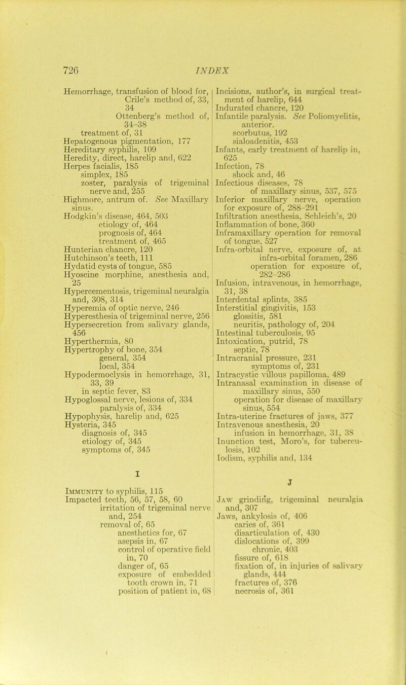 Hemorrhage, transfusion of blood for, Crile’s method of, 33, 34 Ottenberg’s metliod of, 34-38 treatment of, 31 Hepatogenous pigmentation, 177 Hereditary syphilis, 109 Heredity, direct, harelip and, 622 Herpes facialis, 185 simplex, 185 zoster, paralysis of trigeminal nerve and, 255 Highmore, antrum of. See Maxillary .sinus. Hodgkin’s disease, 464, 503 etiology of, 464 prognosis of, 464 treatment of, 465 Hunterian chancre, 120 Hutchinson’s teeth. 111 Hydatid cysts of tongue, 585 Hyoscine morphine, anesthesia and, 25 Hypercementosis, trigeminal neuralgia and, 308, 314 H}fperemia of optic nerve, 246 Hyperesthesia of trigeminal nerve, 256 Hypersecretion from salivary glands, 456 Hyperthermia, 80 Hypertrophy of bone, 354 general, 354 local, 354 Hypodermoclysis in hemorrhage, 31, 33, 39 in septic fever, 83 Hypoglossal nerve, lesions of, 334 paralysis of, 334 Hypophysis, harelip and, 625 Hysteria, 345 diagnosis of, 345 etiology of, 345 symptoms of, 345 I Immunity to syphilis, 115 Impacted teeth, 56, 57, 58, 60 irritation of trigeminal nerve and, 254 removal of, 65 anesthetics for, 67 asepsis in, 67 control of operative field in, 70 danger of, 65 exposure of embedded tooth crown in, 71 position of patient in, 68 Incisions, author’s, in surgical treat- ment of harelip, 644 Indurated chancre, 120 Infantile paraly.sis. See Poliomyelitis, anterior, scorbutus, 192 sialoadenitis, 4.53 Infants, early treatment of harelip in, 625 Infection, 78 .shock and, 46 Infectious diseases, 78 of maxillary sinus, 537, 575 Inferior maxillarj nerve, operation for exposure of, 288-291 Infiltration anesthesia, Schleich’s, 20 Inflammation of bone, 360 Inframaxillary operation for removal of tongue, 527 Infra-orbital nerve, exposure of, at infra-orbital foramen, 286 operation for exposure of, 282-286 Infusion, intravenous, in hemorrhage, 31, 38 Interdental splints, 385 Interstitial gingivitis, 153 glossitis, 581 neuritis, pathology' of, 204 Intestinal tuberculosis, 95 Intoxication, putrid, 78 septic, 78 Intracranial pressure, 231 symptoms of, 231 Intracj'stic ^^Ilous papilloma, 489 Intranasal examination in disease of maxiUary sinus, 550 operation for disease of maxillary sinus, 554 Intra-uterine fractures of jaws, 377 Intravenous anesthesia, 20 infusion in hemorrhage, 31, 38 Inunction test, Moro’s, for tubercu- losis, 102 lodism, s>Tihilis and, 134 J ,1aw grinding, trigeminal neuralgia and, 307 Jaws, ankylosis of, 406 caries of, 361 disarticulation of, 430 dislocations of, 399 clironic, 403 fissure of, 618 fixation of, in injuries of salivary glands, 444 fractures of, 376 necrosis of, 361