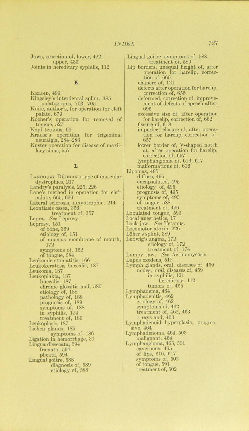 Jaws, resection of, lower, 422 upper, 433 Joints in hereditary syphilis, 112 K Keloid, 499 Kingsley’s interdental splint, 385 palatograms, 703, 705 Knife, author’s, for operation for cleft palate, 679 Kocher’s operation for removal of tongue, 527 Kopf tetanus, 90 Krause’s operation for trigeminal neuralgia, 284-280 Kuster operation for disease of maxil- lary sinus, 557 L Landouzt-D^jerine type of muscular d3strophies, 217 Landry’s paralysis, 225, 226 Lane’s method in operation for cleft palate, 665, 666 Lateral sclerosis, amyotrophic, 214 Leontiasis ossea, 356 treatment of, 357 Lepra. See Leprosy. Leprosy, 151 of bone, 369 etiology of, 151 of mucous membrane of mouth, 172 symptoms of, 152 of tongue, 584 Leukemic stomatitis, 166 Leukokeratosis buccalis, 187 Leukoma, 187 Leukoplakia, 187 buccalis, 187 chronic glossitis and, 580 etiology of, 188 patholo^ of, 188 prognosis of, 189 symptoms of, 188 in syphilis, 124 treatment of, 189 Leukoplasis, 187 Lichen planus, 185 symptoms of, 186 Ligation in hemorrhage, 31 Lingua dissecata, 594 frsenata, 594 plicata, 594 Lingual goitre, 588 diagnosis of, 589 etiology of, 588 Lingual goitre, symptoms of, 588 treatment of, 589 Lip borders, unequal height of, after operation for harelip, correc- tion of, 660 chancre of, 121 defects after operation for harelif), correction of, 656 deformed, correction of, improve- ment of defects of speech after, 696 excessive size of, after operation for harehp, correction of, 662 fissure of, 618 imperfect closure of, after opera- tion for harelip, correction of, 657 lower border of, V-shaped notch at, after operation for harelip, correction of, 657 lymphangioma of, 616, 617 malformations of, 616 Lipomas, 495 diffuse, 495 encapsulated, 495 etiology of, 495 prognosis of, 495 symptoms of, 495 of tongue, 588 treatment of, 496 Lobulated tongue, 593 Local anesthetics, 17 Lock jaw. See Tetanus. Locomotor ataxia, 226 Loher’s splint, 389 Ludwig’s angina, 172 etiology of, 172 treatment of, 174 Lumpy jaw. See Actinomycosis. Lupus exedens, 512 Lymph glands, oral, diseases of, 459 nodes, oral, diseases of, 459 in syphilis, 121 hereditary, 112 tumors of, 465 Lymphadema, 464 Lymphadenitis, 462 etiology of, 462 symptoms of, 462 treatment of, 462, 463 s-rays and, 463 Lymphadenoid hyperplasia, progres- sive, 464 Lymphadenoma, 464, 503 malignant, 464 Lymphangioma, 465, 501 cavernous, 465 of lips, 616, 617 symptoms of, 502 of tongue, 591 treatment of, 502