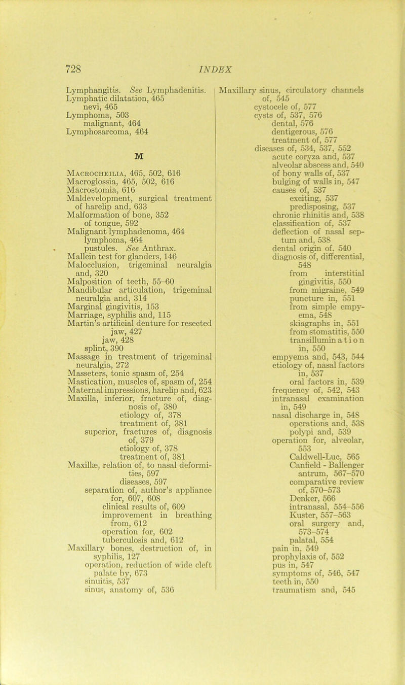 Lymphangitis. See Lymphadenitis. Lymphatic dilatation, 465 nevi, 465 Lymphoma, 503 malignant, 464 Lymphosarcoma, 464 M Macrocheilia, 465, 502, 616 Macroglossia, 465, 502, 616 Macrostomia, 616 Maldevelopment, surgical treatment of harehp and, 633 Malformation of bone, 352 of tongue, 592 Malignant lymphadenoma, 464 lymphoma, 464 pustules. See Antlu’ax. Mallein test for glanders, 146 Malocclusion, trigeminal neuralgia and, 320 Malposition of teeth, 55-60 Mandibular articulation, trigeminal neuralgia and, 314 Marginal gingivitis, 153 Marriage, syphilis and, 115 Martin’s artificial denture for resected jaw, 427 jaw, 428 splint, 390 Massage in treatment of trigeminal neuralgia, 272 Masseters, tonic spasm of, 254 Mastication, muscles of, spasm of, 254 Maternal impressions, harehp and, 623 Maxilla, inferior, fracture of, diag- nosis of, 380 etiology of, 378 treatment of, 381 superior, fractures of, diagnosis of, 379 etiology of, 378 treatment of, 381 Maxillaj, relation of, to nasal deformi- ties, 597 diseases, 597 separation of, author’s appliance for, 607, 608 clinical results of, 609 improvement in breathing from, 612 operation for, 602 tuberculosis and, 612 Maxillary bones, destruction of, in syphilis, 127 operation, reduction of wide cleft palate by, 673 sinuitis, 537 sinus, anatomy of, 536 Maxillary sinus, circulatory channels of, .M5 cystocele of, 577 cysts of, 537, 576 dental, 576 dentigerous, 576 treatment of, 577 diseases of, 534, 537, 552 acute coryza and, .537 alveolar abscess and, .540 of bony walls of, 537 bulging of walls in, 547 causes of, 537 exciting, 537 predi^osing, 537 chronic rhinitis and, 538 classification of, 537 deflection of nasal sep- tum and, 538 dental origin of, 540 diagnosis of, differential, 548 from interstitial gingiidtis, 550 from migraine, 549 puncture in, 551 from simple empy- ema, 548 skiagraphs in, 551 from stomatitis, 550 transillumin a t i o n in, 550 empyema and, 543, 544 etiology of, nasal factors in, 537 oral factors in, 539 frequency of, 542, 543 intranasal examination in, 549 nasal discharge in, 548 operations and, 538 poliTii and, 539 operation for, alveolar, 553 Caldwell-Luc, 565 Canfield - Ballenger antrum, 567-570 comparative reidew of, 570-573 Denker, 566 intranasal, 554-556 Kuster, 557-563 oral surgery and, 573-574 palatal, 554 pain in, 549 prophylaxis of, 552 pus in, 547 symptoms of, 546, 547 teeth in, 550 traumatism and, 545