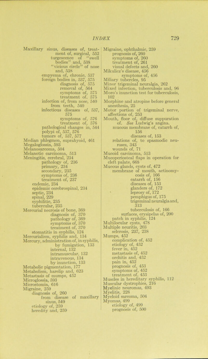 Maxillary sinus, diseases of, treat- ment of, surgical, 552 turgescence of “swell bodies” and, 538 “vicious circle” of nose and, 538 empyema of, chronic, 537 foreign bodies in, 537, 575 diagnosis of, 575 removal of, 564 symptoms of, 575 treatment of, 575 infection of, from nose, 540 from teeth, 540 infectious diseases of, 537, 575 symptoms of, 576 treatment of, 576 pathological changes in, 544 polypi of, 537, 576 tumors of, 537, 577 Median phlegmon, suprahyoid, 461 Megaloglossia, 593 Melanosarcoma, 504 Melanotic carcinoma, 513 Meningitis, cerebral, 234 pathology of, 236 primarj^, 234 secondary, 235 symptoms of, 236 treatment of, 237 endemic, 234 epidemic cerebrospinal, 234 septic, 234 spinal, 229 syphilitic, 235 tubercular, 235 Mercurial necrosis of bone, 369 diagnosis of, 370 pathology of, 369 symptoms of, 370 treatment of, 370 stomatitis in syphihs, 124 Mercurialism, syphilis and, 134 Mercury, administration of, in syphilis, by fumigation, 133 internal, 132 intramuscular, 132 intravenous, 134 by inunction, 133 Metabolic pigmentation, 177 Metabolism, harelip and, 623 Metastasis of mumps, 452 Microglossia, 593 Microstomia, 616 Migraine, 259 diagnosis of, 260 from disease of maxillary sinus, 549 etiology of, 259 heredity and, 259 ' Migraine, ophthalmic, 259 prognosis of, 260 symptoms of, 260 treatment of, 261 visual defects and, 260 Mikulicz’s disease, 456 symptoms of, 456 Miliary tubercles, 95 Minor trigeminal neuralgia, 262 Mixed infection, tuberculosis and, 96 Moro’s inunction test for tuberculosis, 102 Morphine and atropine before general anesthesia, 25 Motor portion of trigeminal nerve, affections of, 253 Mouth, floor of, diffuse suppmation of. See Ludwig’s angina, mucous membrane of, catarrh of, 156 diseases of, 153 relations of, to spasmodic neu- roses, 343 wounds of, 71 Mucoid carcinoma, 513 Mucoperiosteal flaps in operation for cleft palate, 668 Mucous glands, cysts of, 472 membrane of mouth, actinomy- cosis of, 166 catarrh of, 156 diseases of, 153 glanders of, 172 • leprosy of, 172 pemphigus of, 175 trigeminal neuralgia and, 313 tuberculosis of, 166 surfaces, erysipelas of, 200 patch in syphilis, 124 Multilocular cysts, 478 Multiple neuritis, 203 sclerosis, 237, 238 Mumps, 452 complication of, 452 etiology of, 4.52 fever in, 452 metastasis of, 452 orchitis and, 4.52 pain in, 452 prognosis of, 453 symptoms of, 452 treatment of, 453 Muscles in hereditary syphilis, 112 Muscular dystrophies, 216 Myelinic neuromas, 493 Myelitis, 228 Myeloid sarcoma, 504 Myomas, 499 etiology of, 499 progno.sis of, 500