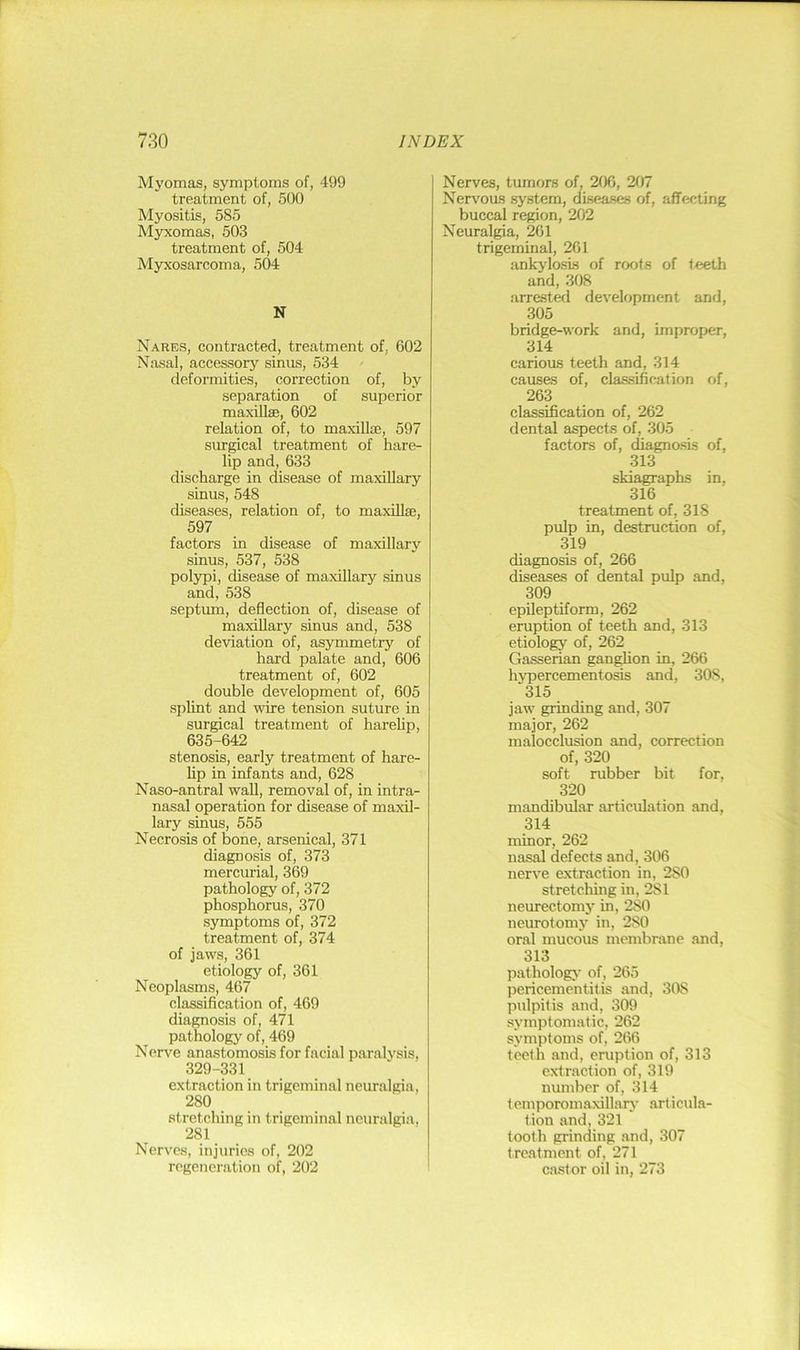 Mj'omas, symptoms of, 499 treatment of, 500 Myositis, 585 Myxomas, 503 treatment of, 504 Myxosarcoma, 504 N Nares, contracted, treatment of, 602 Nasal, accessory sinus, 534 deformities, correction of, by separation of superior maxillae, 602 relation of, to maxillae, 597 surgical treatment of hare- lip and,633 discharge in disease of maxillary sinus, 548 diseases, relation of, to maxiUae, 597 factors in disease of maxillary sinus, 537, 538 polypi, disease of maxillary sinus and, 538 septum, deflection of, disease of maxillary sinus and, 538 deviation of, asymmetry of hard palate and, 606 treatment of, 602 double development of, 605 splint and wire tension suture in surgical treatment of hareUp, 635-642 stenosis, early treatment of hare- hp in infants and, 628 Naso-antral wall, removal of, in intra- nasal operation for disease of maxil- lary sinus, 555 Necrosis of bone, arsenical, 371 diagnosis of, 373 mercurial, 369 pathology of, 372 phosphorus, 370 symptoms of, 372 treatment of, 374 of jaws, 361 etiology of, 361 Neoplasms, 467 classification of, 469 diagnosis of, 471 pathology of, 469 Nerve anastomosis for facial paralysis, 329-331 extraction in trigeminal neuralgia, 280 stretching in trigeminal neuralgia, 281 Nerves, injuries of, 202 regeneration of, 202 Nerves, tumors of, 206, 207 Nervous system, diseases of, afflicting buccal region, 202 Neuralgia, 261 trigeminal, 261 ankylosis of roofs of feeth and, 308 arrested development and, 305 bridge-work and, improper, 314 carious teeth and, 314 causes of, classification of, 263 classification of, 262 dental aspects of, 305 factors of, diagnosis of, 313 skiagraphs in, 316 treatment of, 318 pulp in, destruction of, 319 diagnosis of, 266 diseases of dental pulp and, 309 epileptiform, 262 eruption of teeth and, 313 etiology of, 262 Gasserian gan^on in, 266 hypercementosis and, 308, 315 jaw grinding and, 307 major, 262 malocclusion and, correction of, 320 soft rubber bit for, 320 mandibular articulation and, 314 minor, 262 nasal defects and, 306 nerve extraction in, 280 stretching in, 281 neurectomy in, 280 neurotomy in, 280 oral mucous membrane and, 313 pathology of, 265 pericementitis and, 308 pulpitis and, 309 symptomatic, 262 symptoms of, 266 teeth and, eruption of, 313 extraction of, 319 number of, 314 temporomaxillarj’ articula- tion and, 321 tooth grinding and, 307 treatment of, 271 cast or oil in, 273