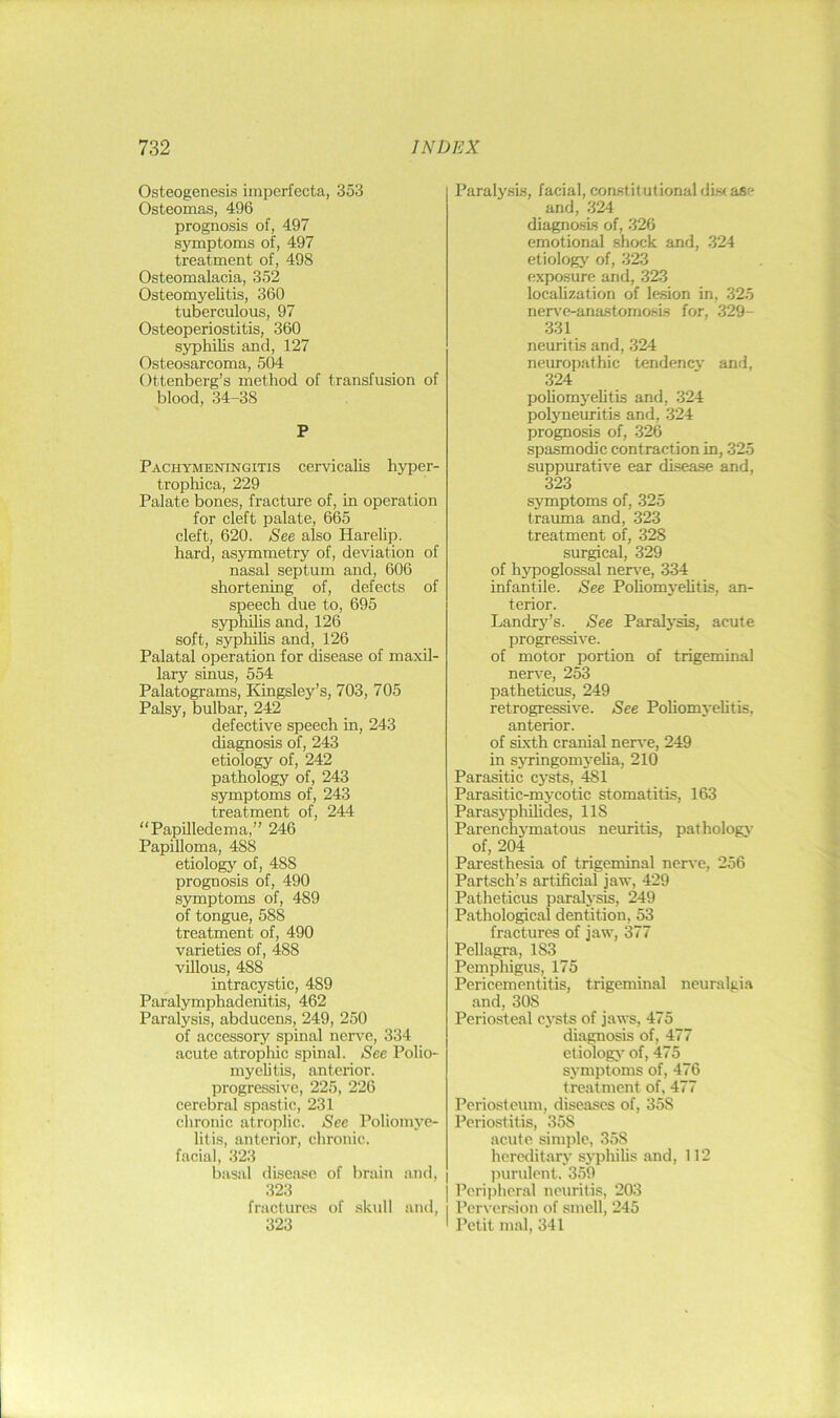 Osteogenesis imperfecta, 353 Osteomas, 496 prognosis of, 497 symptoms of, 497 treatment of, 498 Osteomalacia, 352 Osteomyelitis, 360 tuberculous, 97 Osteoperiostitis, 360 syphilis and, 127 Osteosarcoma, 504 Ottenberg’s method of transfusion of blood, 34-38 P Pachymeningitis cervicalis hyper- trophica, 229 Palate bones, fracture of, in operation for cleft palate, 665 cleft, 620. See also Harelip, hard, asymmetry of, deviation of nasal septum and, 606 shortening of, defects of speech clue to, 695 syphihs and, 126 soft, syphilis and, 126 Palatal operation for disease of maxil- lary sinus, 554 Palatograms, Kingsley’s, 703, 705 Palsy, bulbar, 242 defective speech in, 243 diagnosis of, 243 etiology of, 242 pathology of, 243 symptoms of, 243 treatment of, 244 “Papilledema,” 246 Papilloma, 488 etiologj”^ of, 488 prognosis of, 490 symptoms of, 489 of tongue, 588 treatment of, 490 varieties of, 488 villous, 488 intracystic, 489 Paralymphadenitis, 462 Paralysis, abducens, 249, 250 of accessory spinal nerve, 334 acute atrophic spinal. See Polio- myelitis, anterior, progressive, 225, 226 cerebral spastic, 231 chronic atroplic. See Poliomye- litis, anterior, chronic, facial, 323 basal disease of bruin and, 323 fractures of .skull and, 323 Paralysis, facial, constitutional disc ase and, 324 diagnosis of, 326 emotional shock and, 324 etiology of, 323 exposure and, 323 localization of lesion in, 325 nerve-anastomosis for, 329- 331 neuritis and, 324 neuropathic tendency and, 324 poliomyehtis and, 324 polyneuritis and, 324 prognosis of, 326 spasmodic contraction in, 325 suppurative ear disease and, 323 symptoms of, 325 trauma and, 323 treatment of, 328 surgical, 329 of hjTDOglossal nen^e, 334 infantile. See Pohomj'ehtis, an- terior. Landry’s. See Paralj'sis, acute progressive. of motor portion of trigeminal nerve, 253 patheticus, 249 retrogressive. See Poliomyehtis, anterior. of sixth cranial nen*e, 249 in syringomyeha, 210 Parasitic cysts, 481 Parasitic-mycotic stomatitis, 163 Parasj'phihdes, 118 Parenchymatous neuritis, pathology of, 204 Paresthesia of trigeminal nerve, 256 Partsch’s artificial jaiv, 429 Patheticus paralysis, 249 Pathological dentition, 53 fractures of jaw, 377 Pellagra, 183 Pempliigus, 175 Pericementitis, trigeminal neuralgia and, 308 Periosteal cysts of jaws, 475 diagnosis of, 477 etiologj- of, 475 symptoms of, 476 treatment of, 477 Periosteum, diseases of, 358 Periostitis, 358 acute simple, 358 hereditary sj’phihs and, 112 I ])urulent. 359 I Perijiheral neuritis, 203 I Perversion of smell, 245 ' Petit mal, 341