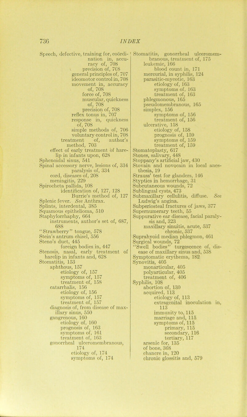 Speech, defective, training for, coordi- nation in, accu- racy of, 708 precision of, 708 general principles of, 707 ideomotor control in, 708 movement in, accuracy of, 708 force of, 708 muscular, quickness of, 708 precision of, 708 reflex tonus in, 707 response in, quickness of, 708 simple methods of, 706 voluntary control in, 708 treatment of, author’s method, 703 effect of early treatment of hare- lip in infants upon, 628 Sphenoidal sinus, 541 Spinal accessory nerve, lesions of, 334 paralysis of, 334 cord, diseases of, 208 meningitis, 229 Spirocheta pallida, 108 identification of, 127, 128 Burrie’s method of, 127 Splenic fever. See Anthrax. Splints, interdental, 385 Squamous epithehoma, 510 Staphylorrhaphy, 664 instruments, author’s set of, 687, 688 “Strawberry” tongue, 578 Stein’s antrum chisel, 556 Steno’s duct, 445 foreign bodies in, 447 Stenosis, nasal, early treatment of harelip in infants and, 628 Stomatitis, 153 aphthous, 157 etiology of, 157 symptoms of, 157 treatment of, 158 catarrhalis, 156 etiology of, 156 symptoms of, 157 treatment of, 157 diagnosis of, from disease of max- illary sinus, 550 gangrenous, 160 etiology of, 160 prognosis of, 163 symptoms of, 161 treatment of, 163 gonorrheal idcoroinombranous, 174 etiology of, 174 syinjitoms of, 174 Stomatitis, gonorrheal ulceromem- branous, treatment of, 175 leukemic, 166 blood count in, 171 mercurial, in syphilis, 124 parasitic-mycotic, 163 etiology of, 163 symptoms of. 163 treatment of, 163 phlegmonous, 165 pseudomembranous, 165 simplex, 156 symptoms of, 156 treatment of, 156 ulcerative, 158 etiology of, 158 prognosis of, 159 symptoms of, 159 treatment of, 159 Stomatoplasty, 617 Stones, salivary, 448 Stoppany’s artificial jaw, 430 Stovain and novocain in local anes- thesia, 19 Strauss’ test for glanders, 146 Styptics in hemorrhage, 31 Subcutaneous wounds, 72 Sublingual cysts, 473 Submaxillary cellulitis, diffuse. See Ludwig’s angina. Subperiosteal fractures of jaws, 377 Supernumerary teeth, 55 Suppurative ear disease, facial paraly- sis and, 323 maxillary sinuitis, acute, 537 chronic, 537 Suprahyoid median phlegmon, 461 Surgical wovmds, 72 “Swell bodies” turgescence of, dis- ease of maxillary sinus and, 538 Symptomatic eriffhema, 182 Synovitis, 405 monarticular, 405 polyarticular, 405 treatment of, 406 Syphifis, 108 abortion of, 130 acquired, 113 etiology of, 113 extragenital inoculation in, 113 immunity to, 115 marriage and, 115 symptoms of, 115 primarj', 115 secondary, 116 tertiary, 117 arsenic for, 135 of bone, 368 chancre in, 120 clironic glossitis and, 579