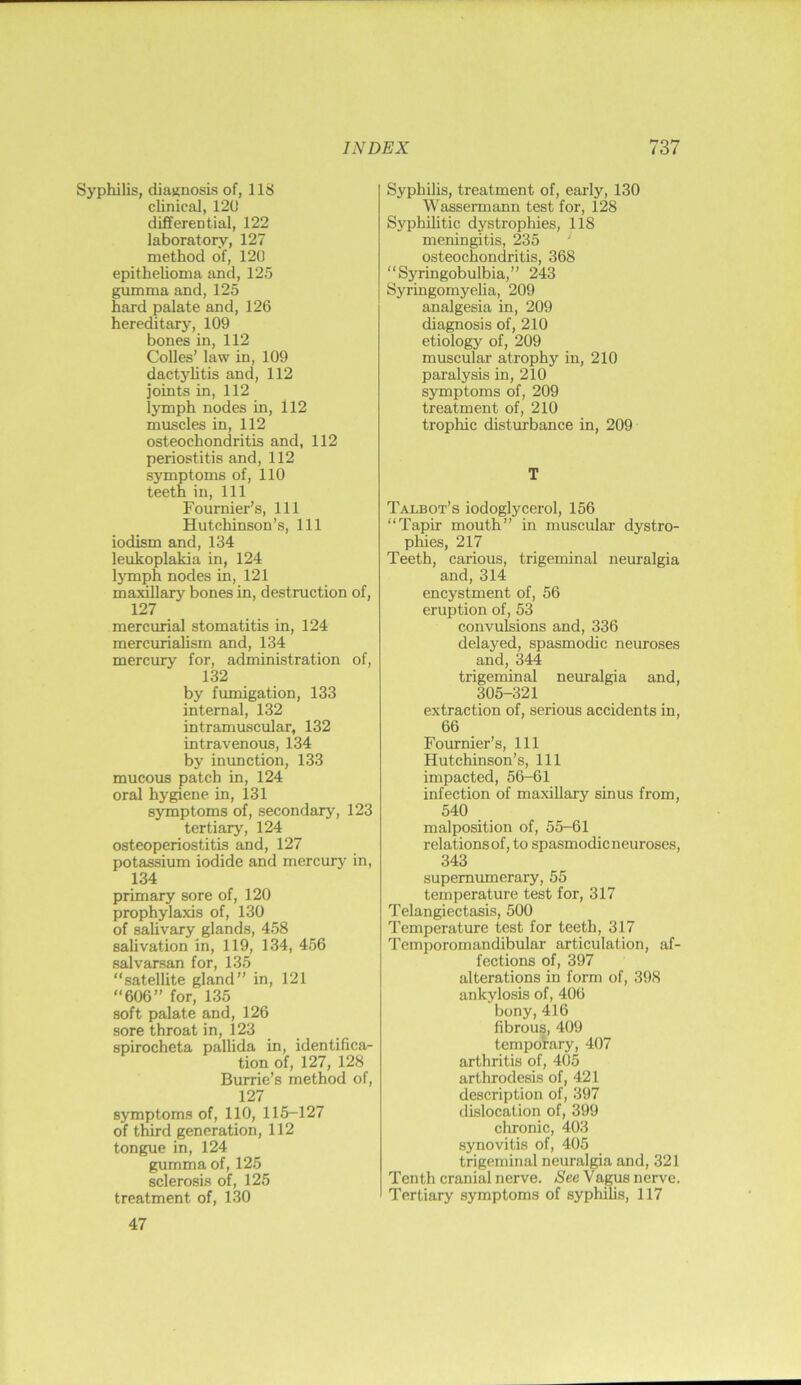 Syphilis, diaKnosis of, 118 clinical, 120 differential, 122 laboratory, 127 method of, 120 epitheUoma and, 125 gumma and, 125 hard palate and, 126 hereditary, 109 bones in, 112 Colles’ law in, 109 dactylitis and, 112 joints in, 112 lymph nodes in, 112 muscles in, 112 osteochondritis and, 112 periostitis and, 112 symptoms of, 110 teeth in. 111 Fournier’s, 111 Hutchinson’s, 111 iodism and, 134 leukoplakia in, 124 IjTnph nodes in, 121 maxillary bones in, destruction of, 127 mercurial stomatitis in, 124 mercurialism and, 134 mercury for, administration of, 132 by fumigation, 133 internal, 132 intramuscular, 132 intravenous, 134 by inunction, 133 mucous patch in, 124 oral hygiene in, 131 symptoms of, secondary, 123 tertiary, 124 osteoperiostitis and, 127 potassium iodide and mercury in, 134 primary sore of, 120 prophylaxis of, 130 of salivary glands, 458 salivation in, 119, 134, 456 salvarsan for, 135 “satellite gland’’ in, 121 “606” for, 135 soft palate and, 126 sore throat in, 123 spirocheta pallida in, identifica- tion of, 127, 128 Burrie’s method of, 127 symptoms of, 110, 115—127 of third generation, 112 tongue in, 124 gumma of, 125 sclerosis of, 125 treatment of, 130 47 Syphilis, treatment of, early, 130 Wassermann test for, 128 Syphilitic dystrophies, 118 meningitis, 235 osteochondritis, 368 “Syringobulbia,” 243 Syringomyelia, 209 analgesia in, 209 diagnosis of, 210 etiology of, 209 muscular atrophy in, 210 paralysis in, 210 symptoms of, 209 treatment of, 210 trophic disturbance in, 209 T Talbot’s iodoglycerol, 156 “Tapir mouth” in muscular dystro- pliies, 217 Teeth, carious, trigeminal neuralgia and, 314 encystment of, 56 eruption of, 53 convulsions and, 336 delayed, spasmodic neuroses and, 344 trigeminal neimalgia and, 305-321 extraction of, serious accidents in, 66 Foiu-rder’s, 111 Hutchinson’s, 111 impacted, 56-61 infection of maxillary sinus from, 540 malposition of, 55-61 relationsof, to spasmodicneuroses, 343 supernumerary, 55 temperature test for, 317 Telangiectasis, 500 Temperature test for teeth, 317 Temporomandibular articulation, af- fections of, 397 alterations in form of, 398 ankylosis of, 406 bony, 416 fibrous, 409 temporary, 407 arthritis of, 405 arthrodesis of, 421 description of, 397 dislocation of, 399 chronic, 403 synovitis of, 405 trigeminal neuralgia and, 321 Tenth cranial nerve. See Vagus nerve. Tertiary symptoms of syphilis, 117