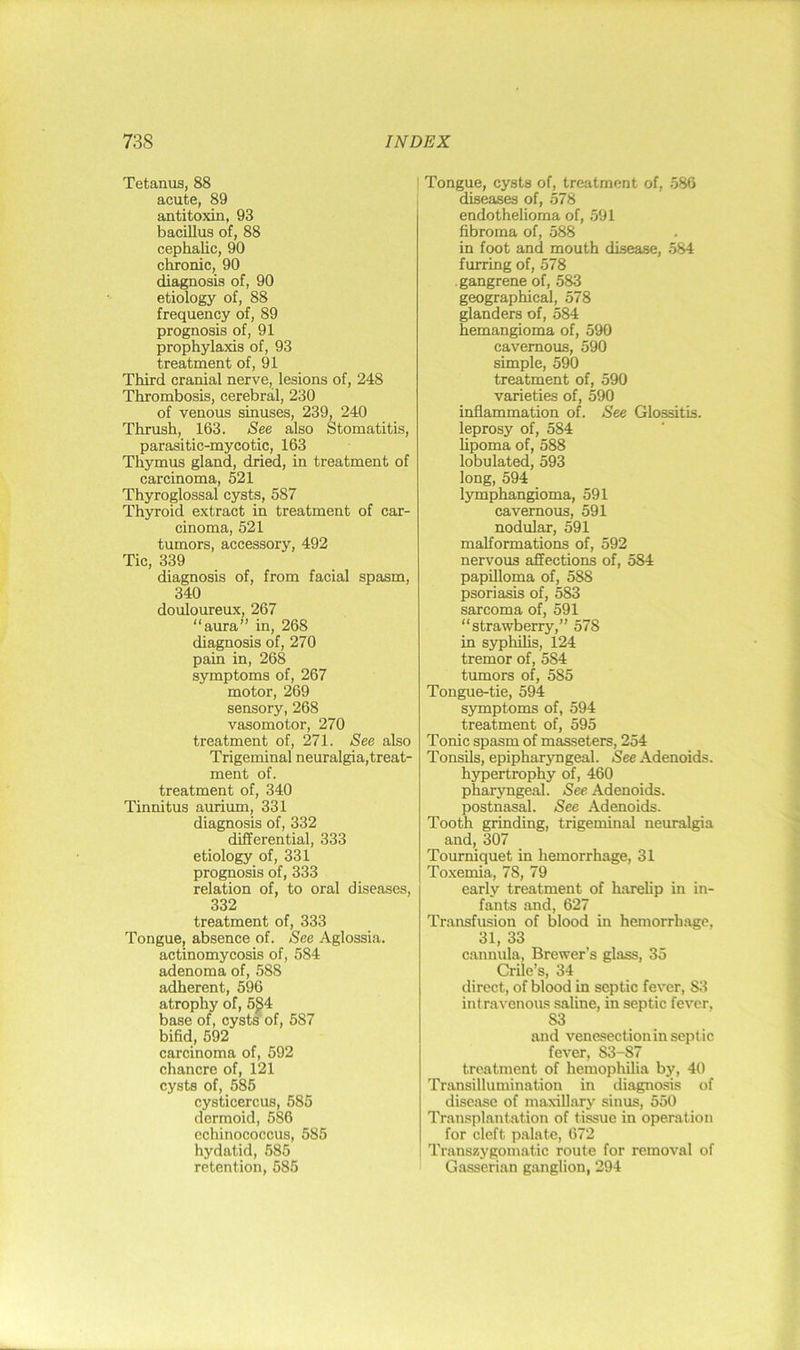 Tetanus, 88 acute, 89 antitoxin, 93 bacillus of, 88 cephalic, 90 chronic, 90 diagnosis of, 90 etiology of, 88 frequency of, 89 prognosis of, 91 prophylaxis of, 93 treatment of, 91 Third cranial nerve, lesions of, 248 Thrombosis, cerebral, 230 of venous sinuses, 239, 240 Thrush, 163. See also Stomatitis, parasitic-mycotic, 163 Thymus gland, dried, in treatment of carcinoma, 521 Thyroglossal cysts, 587 Thyroid extract in treatment of car- cinoma, 521 tumors, accessory, 492 Tic, 339 diagnosis of, from facial spasm, 340 douloureux, 267 “aura” in, 268 diagnosis of, 270 pain in, 268 symptoms of, 267 motor, 269 sensory, 268 vasomotor, 270 treatment of, 271. See also Trigeminal neuralgia,treat- ment of. treatment of, 340 Tinnitus aurium, 331 diagnosis of, 332 differential, 333 etiology of, 331 prognosis of, 333 relation of, to oral diseases, 332 treatment of, 333 Tongue, absence of. See Aglossia, actinomycosis of, 584 adenoma of, 588 adherent, 596 atrophy of, 5^4 base of, cysts' of, 587 bifid, 592 carcinoma of, 592 chancre of, 121 cysts of, 585 cysticercus, 585 dermoid, 586 echinococcus, 585 hydatid, 585 retention, 585 Tongue, cysts of, treatment of, 586 diseases of, 578 endothelioma of, 591 fibroma of, 588 in foot and mouth disease, 584 furring of, 578 gangrene of, 583 geographical, 578 glanders of, 584 hemangioma of, 590 cavernous, 590 simple, 590 treatment of, 590 varieties of, 590 inflammation of. See Glossitis. leprosy of, 584 hpoma of, 588 lobulated, 593 long, 594 lymphangioma, 591 cavernous, 591 nodular, 591 malformations of, 592 nervous affections of, 584 papilloma of, 588 psoriasis of, 583 sarcoma of, 591 “strawberry,” 578 in syphilis, 124 tremor of, 584 tumors of, 585 Tongue-tie, 594 symptoms of, 594 treatment of, 595 Tonic spasm of masseters, 254 Tonsils, epipharyngeal. /See Adenoids, hypertrophy of, 460 phar3mgeal. See Adenoids, postnasal. See Adenoids. Tooth grinding, trigeminal neuralgia and, 307 Tourniquet in hemorrhage, 31 Toxemia, 78, 79 early treatment of harelip in in- fants and, 627 Transfusion of blood in hemorrh.age, 31, 33 cannula. Brewer’s glass, 35 Crile’s, 34 direct, of blood in septic fever, S3 intravenous saline, in septic fever, 83 and venesection in septic fever, 83-87 treatment of hemopliilia by, 40 Transillumination in diagnosis of disease of maxillary sinus, 550 Transplantation of tissue in operation for cleft palate, 672 Transzygomatic route for removal of Gasserian ganglion, 294