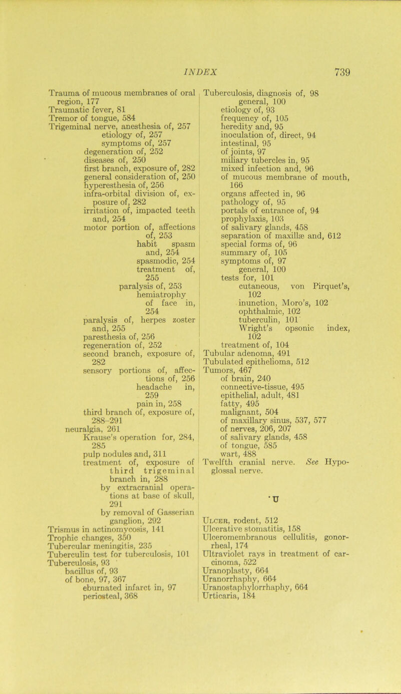 Trauma of mucous membranes of oral region, 177 Traumatic fever, 81 Tremor of tongue, 584 Trigeminal nerve, anesthesia of, 257 etiology of, 257 symptoms of, 257 degeneration of, 252 diseases of, 250 first branch, exposure of, 282 general consideration of, 250 hyperesthesia of, 256 infra-orbital division of, ex- posure of, 282 irritation of, impacted teeth and, 254 motor portion of, affections of, 253 habit spasm and, 254 spasmodic, 254 treatment of, 255 paralysis of, 253 hemiatrophy of face in, 254 paralysis of, herpes zoster and, 255 paresthesia of, 256 regeneration of, 252 second branch, exposure of, 282 sensory portions of, affec- tions of, 256 headache in, 259 pain in, 258 third branch of, exposure of, 288-291 neuralgia, 261 Krause’s operation for, 284, 285 pulp nodules and, 311 treatment of, ejyosure of third trigeminal branch in, 288 by extracranial opera- tions at base of skull, 291 by removal of Gasserian ganglion, 292 Trismus in actinomycosis, 141 Trophic changes, 350 Tubercular meningitis, 235 Tuberculin test for tuberculosis, 101 Tuberculosis, 93 bacillus of, 93 of bone, 97, 367 eburnated infarct in, 97 periosteal, 368 Tuberculosis, diagnosis of, 98 general, 100 etiology of, 93 frequency of, 105 heredity and, 95 inoculation of, direct, 94 intestinal, 95 of joints, 97 miliary tubercles in, 95 mixed infection and, 96 of mucous membrane of mouth, 166 organs affected in, 96 pathology of, 95 portals of entrance of, 94 prophylaxis, 103 of sahvary glands, 458 separation of maxillae and, 612 special forms of, 96 summary of, 105 symptoms of, 97 general, 100 tests for, 101 cutaneous, von Pirquet’s, 102 inunction, Moro’s, 102 ophthalmic, 102 tuberculin, 101 Wright’s opsonic index, 102 treatment of, 104 Tubular adenoma, 491 Tubulated epithelioma, 512 Tumors, 467 of brain, 240 connective-tissue, 495 epithehal, adult, 481 fatty, 495 malignant, 504 of maxillary sinus, 537, 577 of nerves, 206, 207 of salivary glands, 458 of tongue, 585 wart, 488 Twelfth cranial nerve. See Hypo- glossal nerve. •u Ulcer, rodent, 512 Ulcerative stomatitis, 158 Ulceromembranous cellulitis, gonor- rheal, 174 Ultraviolet rays in treatment of car- cinoma, 522 Uranoplasty, 664 Uranorrhaphy, 664 Uranostaphylorrhaphy, 664 Urticaria, 184