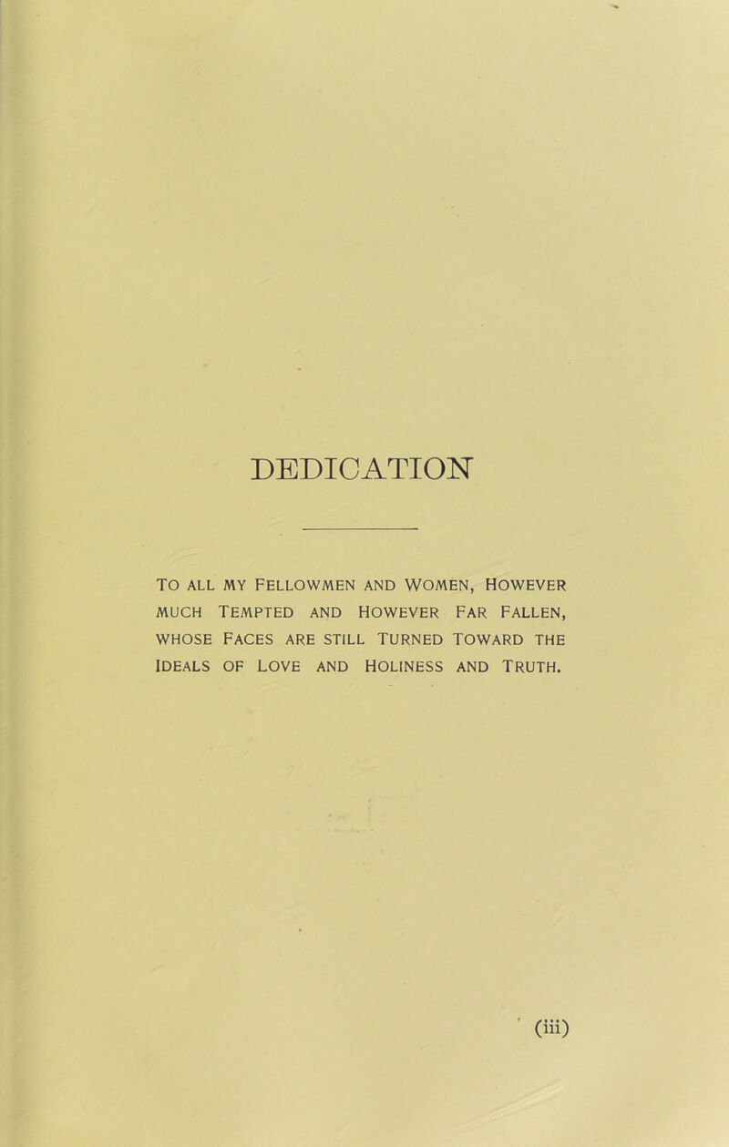DEDICATION TO ALL MY FELLOWMEN AND WOMEN, HOWEVER much Tempted and however far fallen, whose Faces are still turned toward the ideals of love and holiness and Truth.