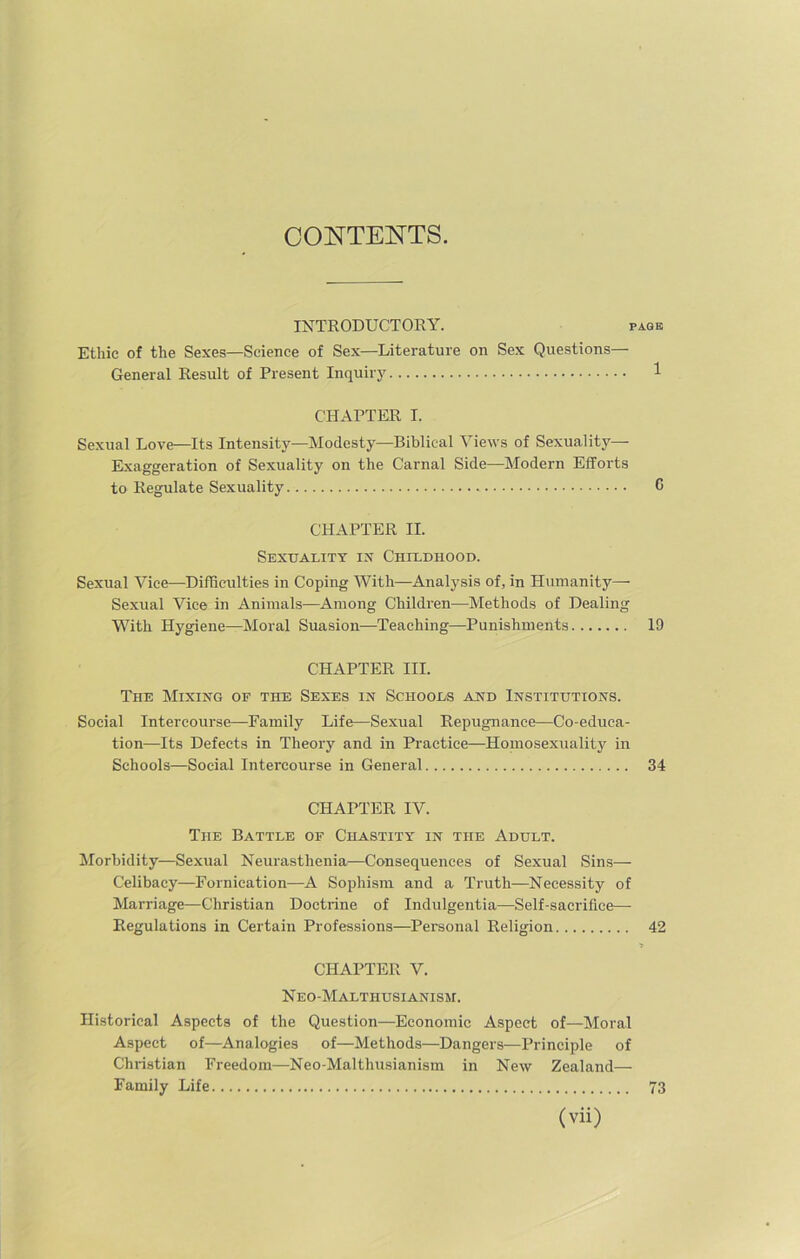 CONTENTS. INTRODUCTORY. i Ethic of the Sexes—Science of Sex—Literature on Sex Questions— General Result of Present Inquiry CHAPTER I. Sexual Love—Its Intensity—Modesty—Biblical Views of Sexuality— Exaggeration of Sexuality on the Carnal Side—Modern Efforts to Regulate Sexuality CHAPTER II. Sexuality in Childhood. Sexual Vice—Difficulties in Coping With—Analysis of, in Humanity—- Sexual Vice in Animals—Among Children—-Methods of Dealing With Hygiene—Moral Suasion—Teaching—Punishments CHAPTER III. The Mixing of the Sexes in Schools and Institutions. Social Intercourse—Family Life—Sexual Repugnance—Co-educa- tion—Its Defects in Theory and in Practice—Homosexuality in Schools—Social Intercourse in General CHAPTER IV. The Battle of Chastity in the Adult. Morbidity—Sexual Neurasthenia—Consequences of Sexual Sins— Celibacy—Fornication—A Sophism and a Truth—Necessity of Marriage—Christian Doctrine of Indulgentia—Self-sacrifice— Regulations in Certain Professions—Personal Religion CHAPTER V. Neo-Malthusianism. Historical Aspects of the Question—Economic Aspect of—Moral Aspect of—Analogies of—Methods—Dangers—Principle of Christian Freedom—Neo-Malthusianism in New Zealand— Family Life